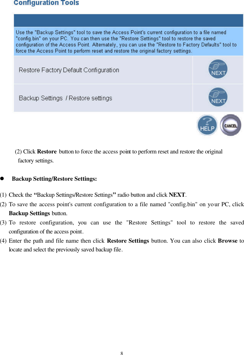  8  (2) Click Restore button to force the access point to perform reset and restore the original factory settings.  l Backup Setting/Restore Settings: (1) Check the “Backup Settings/Restore Settings” radio button and click NEXT.   (2) To save the access point&apos;s current configuration to a file named &quot;config.bin&quot; on your PC, click Backup Settings button. (3) To restore configuration, you can use the &quot;Restore Settings&quot; tool to restore the saved configuration of the access point.   (4) Enter the path and file name then click Restore Settings button. You can also click Browse to locate and select the previously saved backup file. 