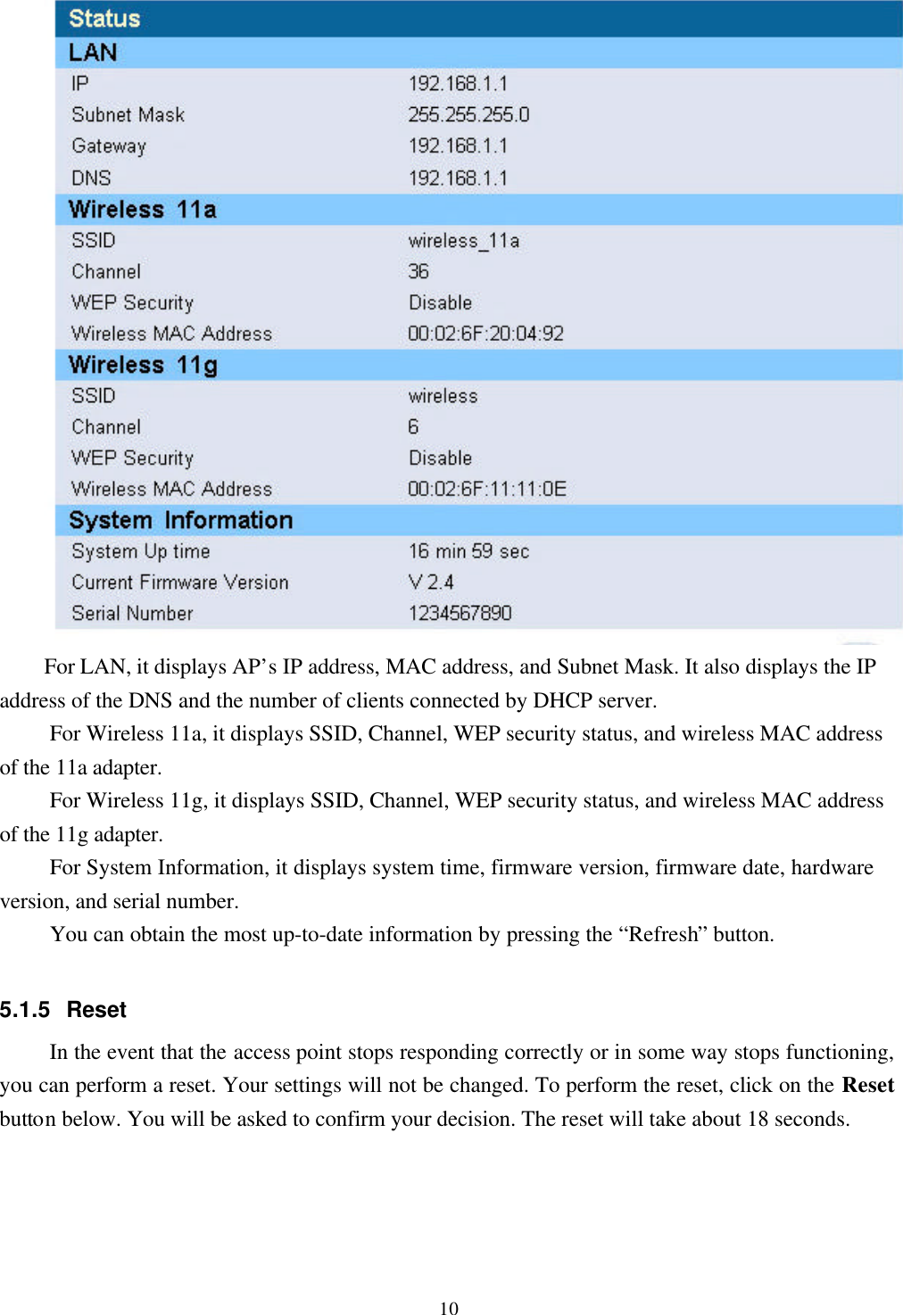 10For LAN, it displays AP’s IP address, MAC address, and Subnet Mask. It also displays the IPaddress of the DNS and the number of clients connected by DHCP server.For Wireless 11a, it displays SSID, Channel, WEP security status, and wireless MAC addressof the 11a adapter.For Wireless 11g, it displays SSID, Channel, WEP security status, and wireless MAC addressof the 11g adapter.For System Information, it displays system time, firmware version, firmware date, hardwareversion, and serial number.You can obtain the most up-to-date information by pressing the “Refresh” button.5.1.5 ResetIn the event that the access point stops responding correctly or in some way stops functioning,you can perform a reset. Your settings will not be changed. To perform the reset, click on the Resetbutton below. You will be asked to confirm your decision. The reset will take about 18 seconds.