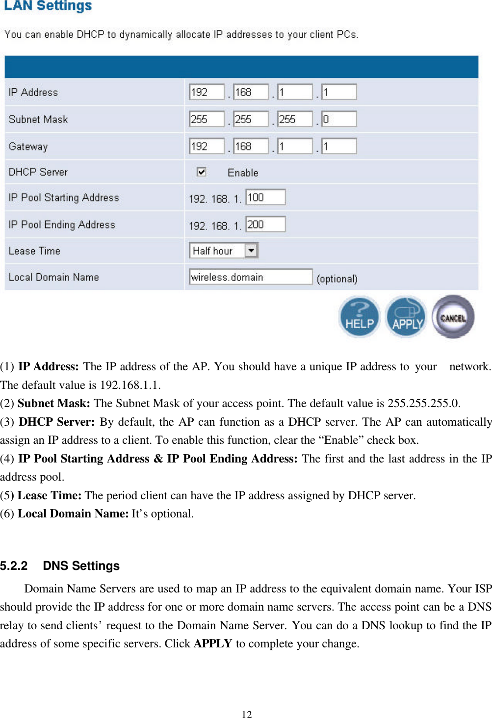 12(1) IP Address: The IP address of the AP. You should have a unique IP address to your  network.The default value is 192.168.1.1.(2) Subnet Mask: The Subnet Mask of your access point. The default value is 255.255.255.0.(3) DHCP Server: By default, the AP can function as a DHCP server. The AP can automaticallyassign an IP address to a client. To enable this function, clear the “Enable” check box.(4) IP Pool Starting Address &amp; IP Pool Ending Address: The first and the last address in the IPaddress pool.(5) Lease Time: The period client can have the IP address assigned by DHCP server.(6) Local Domain Name: It’s optional.5.2.2    DNS SettingsDomain Name Servers are used to map an IP address to the equivalent domain name. Your ISPshould provide the IP address for one or more domain name servers. The access point can be a DNSrelay to send clients’ request to the Domain Name Server. You can do a DNS lookup to find the IPaddress of some specific servers. Click APPLY to complete your change.