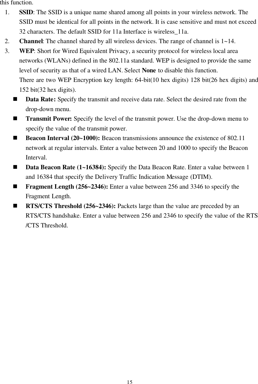 15this function.1. SSID: The SSID is a unique name shared among all points in your wireless network. TheSSID must be identical for all points in the network. It is case sensitive and must not exceed32 characters. The default SSID for 11a Interface is wireless_11a.2. Channel: The channel shared by all wireless devices. The range of channel is 1~14.3. WEP: Short for Wired Equivalent Privacy, a security protocol for wireless local areanetworks (WLANs) defined in the 802.11a standard. WEP is designed to provide the samelevel of security as that of a wired LAN. Select None to disable this function.There are two WEP Encryption key length: 64-bit(10 hex digits) 128 bit(26 hex digits) and152 bit(32 hex digits).n Data Rate: Specify the transmit and receive data rate. Select the desired rate from thedrop-down menu.n Transmit Power: Specify the level of the transmit power. Use the drop-down menu tospecify the value of the transmit power.n Beacon Interval (20~1000): Beacon transmissions announce the existence of 802.11network at regular intervals. Enter a value between 20 and 1000 to specify the BeaconInterval.n Data Beacon Rate (1~16384): Specify the Data Beacon Rate. Enter a value between 1and 16384 that specify the Delivery Traffic Indication Message (DTIM).n Fragment Length (256~2346): Enter a value between 256 and 3346 to specify theFragment Length.n RTS/CTS Threshold (256~2346): Packets large than the value are preceded by anRTS/CTS handshake. Enter a value between 256 and 2346 to specify the value of the RTS/CTS Threshold.