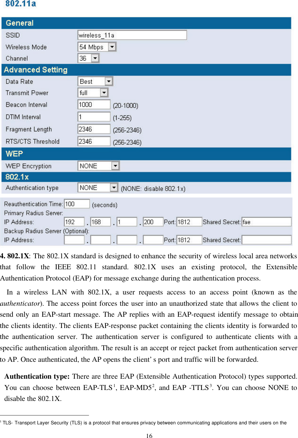 164. 802.1X: The 802.1X standard is designed to enhance the security of wireless local area networksthat follow the IEEE 802.11 standard. 802.1X uses an existing protocol, the ExtensibleAuthentication Protocol (EAP) for message exchange during the authentication process.  In a wireless LAN with 802.1X, a user requests access to an access point (known as theauthenticator). The access point forces the user into an unauthorized state that allows the client tosend only an EAP-start message. The AP replies with an EAP-request identify message to obtainthe clients identity. The clients EAP-response packet containing the clients identity is forwarded tothe authentication server. The authentication server is configured to authenticate clients with aspecific authentication algorithm. The result is an accept or reject packet from authentication serverto AP. Once authenticated, the AP opens the client’s port and traffic will be forwarded.Authentication type: There are three EAP (Extensible Authentication Protocol) types supported.You can choose between EAP-TLS1, EAP-MD52, and EAP -TTLS3. You can choose NONE todisable the 802.1X.                                                1 TLS- Transport Layer Security (TLS) is a protocol that ensures privacy between communicating applications and their users on the