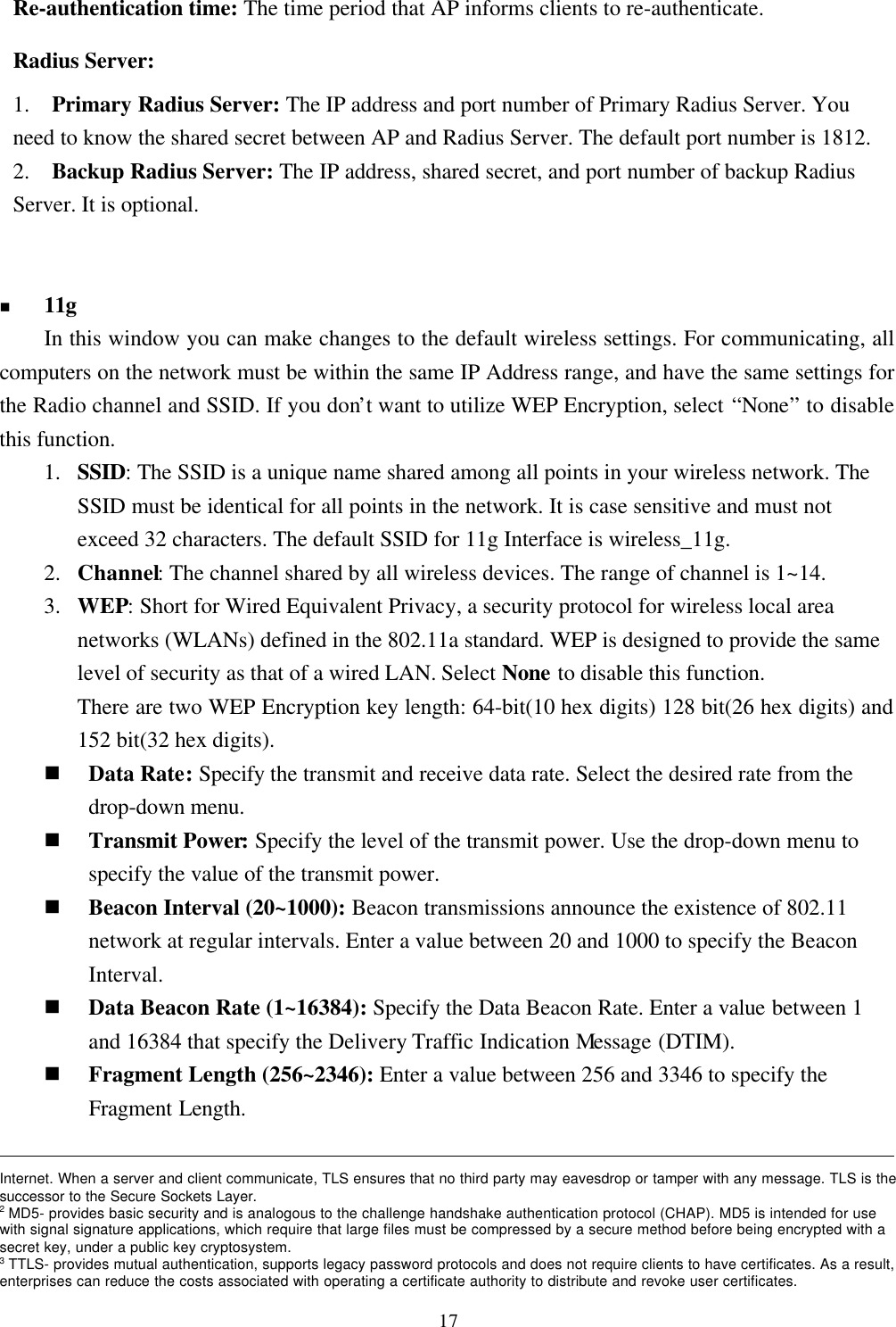 17Re-authentication time: The time period that AP informs clients to re-authenticate.Radius Server:1.  Primary Radius Server: The IP address and port number of Primary Radius Server. Youneed to know the shared secret between AP and Radius Server. The default port number is 1812.2.  Backup Radius Server: The IP address, shared secret, and port number of backup RadiusServer. It is optional.n 11gIn this window you can make changes to the default wireless settings. For communicating, allcomputers on the network must be within the same IP Address range, and have the same settings forthe Radio channel and SSID. If you don’t want to utilize WEP Encryption, select “None” to disablethis function.1. SSID: The SSID is a unique name shared among all points in your wireless network. TheSSID must be identical for all points in the network. It is case sensitive and must notexceed 32 characters. The default SSID for 11g Interface is wireless_11g.2. Channel: The channel shared by all wireless devices. The range of channel is 1~14.3. WEP: Short for Wired Equivalent Privacy, a security protocol for wireless local areanetworks (WLANs) defined in the 802.11a standard. WEP is designed to provide the samelevel of security as that of a wired LAN. Select None to disable this function.There are two WEP Encryption key length: 64-bit(10 hex digits) 128 bit(26 hex digits) and152 bit(32 hex digits).n Data Rate: Specify the transmit and receive data rate. Select the desired rate from thedrop-down menu.n Transmit Power: Specify the level of the transmit power. Use the drop-down menu tospecify the value of the transmit power.n Beacon Interval (20~1000): Beacon transmissions announce the existence of 802.11network at regular intervals. Enter a value between 20 and 1000 to specify the BeaconInterval.n Data Beacon Rate (1~16384): Specify the Data Beacon Rate. Enter a value between 1and 16384 that specify the Delivery Traffic Indication Message (DTIM).n Fragment Length (256~2346): Enter a value between 256 and 3346 to specify theFragment Length.                                                                                                                                                                 Internet. When a server and client communicate, TLS ensures that no third party may eavesdrop or tamper with any message. TLS is thesuccessor to the Secure Sockets Layer.2 MD5- provides basic security and is analogous to the challenge handshake authentication protocol (CHAP). MD5 is intended for usewith signal signature applications, which require that large files must be compressed by a secure method before being encrypted with asecret key, under a public key cryptosystem.3 TTLS- provides mutual authentication, supports legacy password protocols and does not require clients to have certificates. As a result,enterprises can reduce the costs associated with operating a certificate authority to distribute and revoke user certificates.