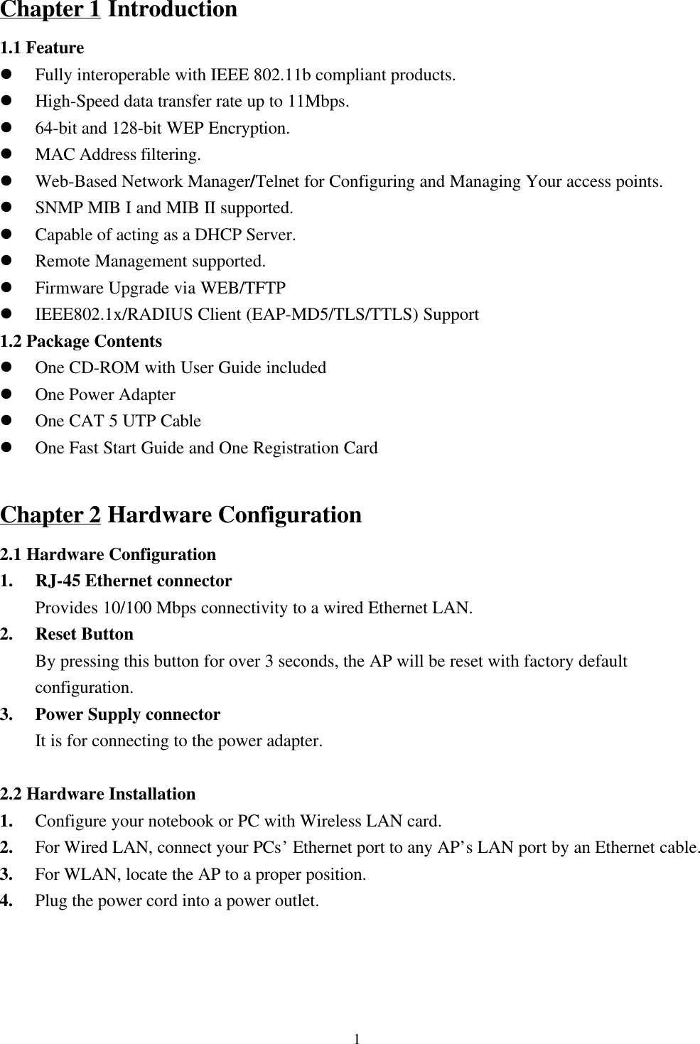 1Chapter 1 Introduction1.1 Featurel Fully interoperable with IEEE 802.11b compliant products.l High-Speed data transfer rate up to 11Mbps.l 64-bit and 128-bit WEP Encryption.l MAC Address filtering.l Web-Based Network Manager/Telnet for Configuring and Managing Your access points.l SNMP MIB I and MIB II supported.l Capable of acting as a DHCP Server.l Remote Management supported.l Firmware Upgrade via WEB/TFTPl IEEE802.1x/RADIUS Client (EAP-MD5/TLS/TTLS) Support1.2 Package Contentsl One CD-ROM with User Guide includedl One Power Adapterl One CAT 5 UTP Cablel One Fast Start Guide and One Registration CardChapter 2 Hardware Configuration2.1 Hardware Configuration1. RJ-45 Ethernet connector    Provides 10/100 Mbps connectivity to a wired Ethernet LAN.2. Reset ButtonBy pressing this button for over 3 seconds, the AP will be reset with factory defaultconfiguration.3. Power Supply connectorIt is for connecting to the power adapter.2.2 Hardware Installation1. Configure your notebook or PC with Wireless LAN card.2. For Wired LAN, connect your PCs’ Ethernet port to any AP’s LAN port by an Ethernet cable.3. For WLAN, locate the AP to a proper position.4. Plug the power cord into a power outlet.