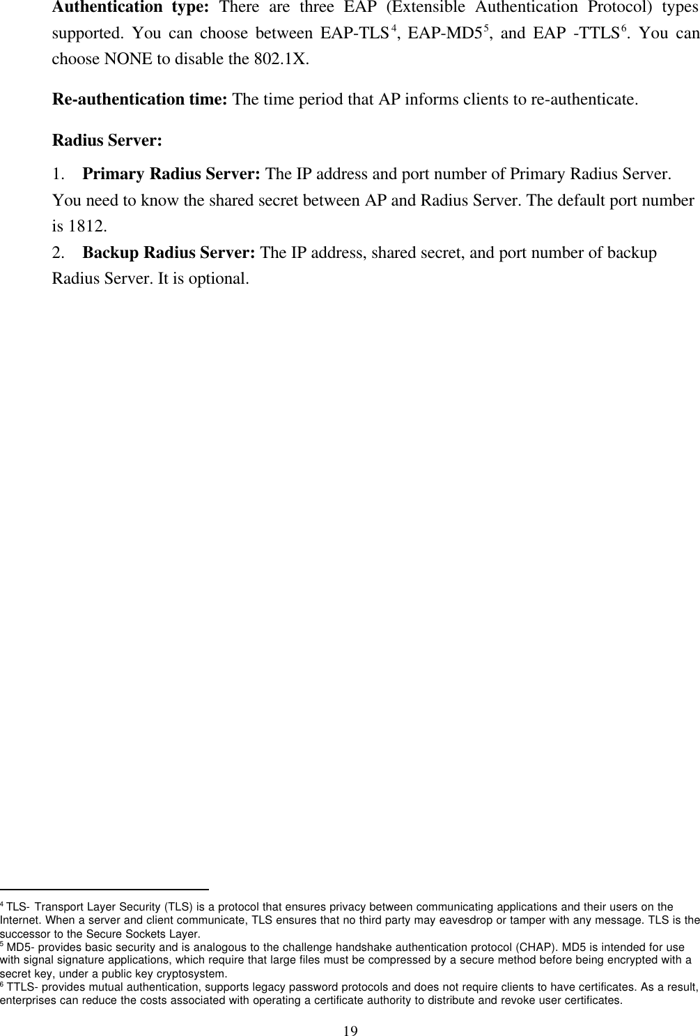 19Authentication type: There are three EAP (Extensible Authentication Protocol) typessupported. You can choose between EAP-TLS4, EAP-MD55, and EAP -TTLS6. You canchoose NONE to disable the 802.1X.Re-authentication time: The time period that AP informs clients to re-authenticate.Radius Server:1.  Primary Radius Server: The IP address and port number of Primary Radius Server.You need to know the shared secret between AP and Radius Server. The default port numberis 1812.2.  Backup Radius Server: The IP address, shared secret, and port number of backupRadius Server. It is optional.                                                4 TLS- Transport Layer Security (TLS) is a protocol that ensures privacy between communicating applications and their users on theInternet. When a server and client communicate, TLS ensures that no third party may eavesdrop or tamper with any message. TLS is thesuccessor to the Secure Sockets Layer.5 MD5- provides basic security and is analogous to the challenge handshake authentication protocol (CHAP). MD5 is intended for usewith signal signature applications, which require that large files must be compressed by a secure method before being encrypted with asecret key, under a public key cryptosystem.6 TTLS- provides mutual authentication, supports legacy password protocols and does not require clients to have certificates. As a result,enterprises can reduce the costs associated with operating a certificate authority to distribute and revoke user certificates.