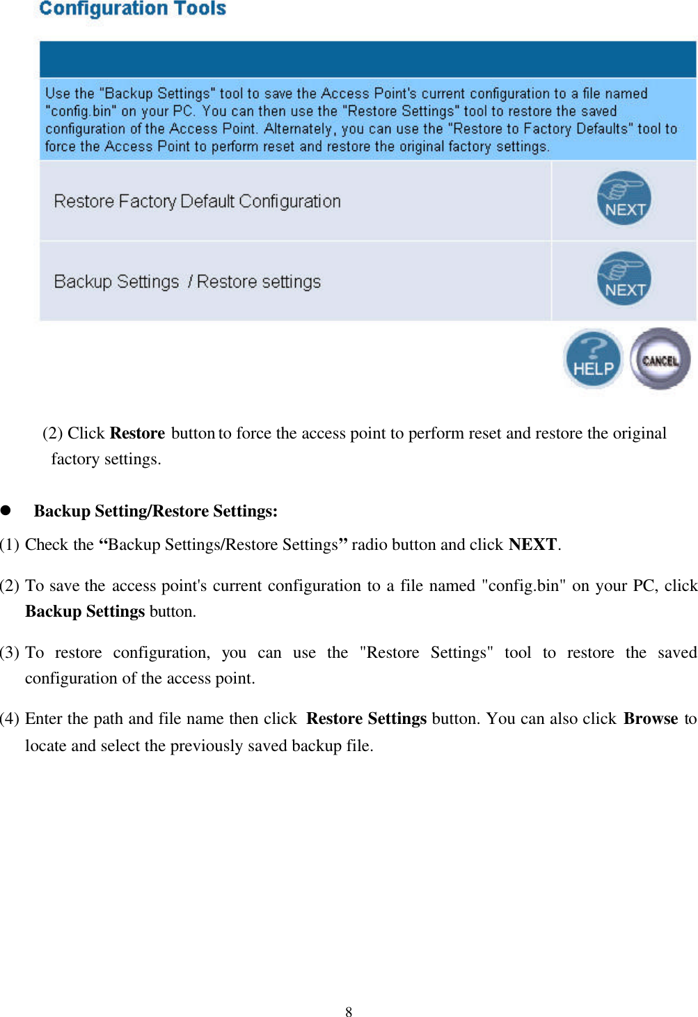 8 (2) Click Restore button to force the access point to perform reset and restore the originalfactory settings.l Backup Setting/Restore Settings:(1) Check the “Backup Settings/Restore Settings” radio button and click NEXT.(2) To save the access point&apos;s current configuration to a file named &quot;config.bin&quot; on your PC, clickBackup Settings button.(3) To restore configuration, you can use the &quot;Restore Settings&quot; tool to restore the savedconfiguration of the access point.(4) Enter the path and file name then click  Restore Settings button. You can also click Browse tolocate and select the previously saved backup file.