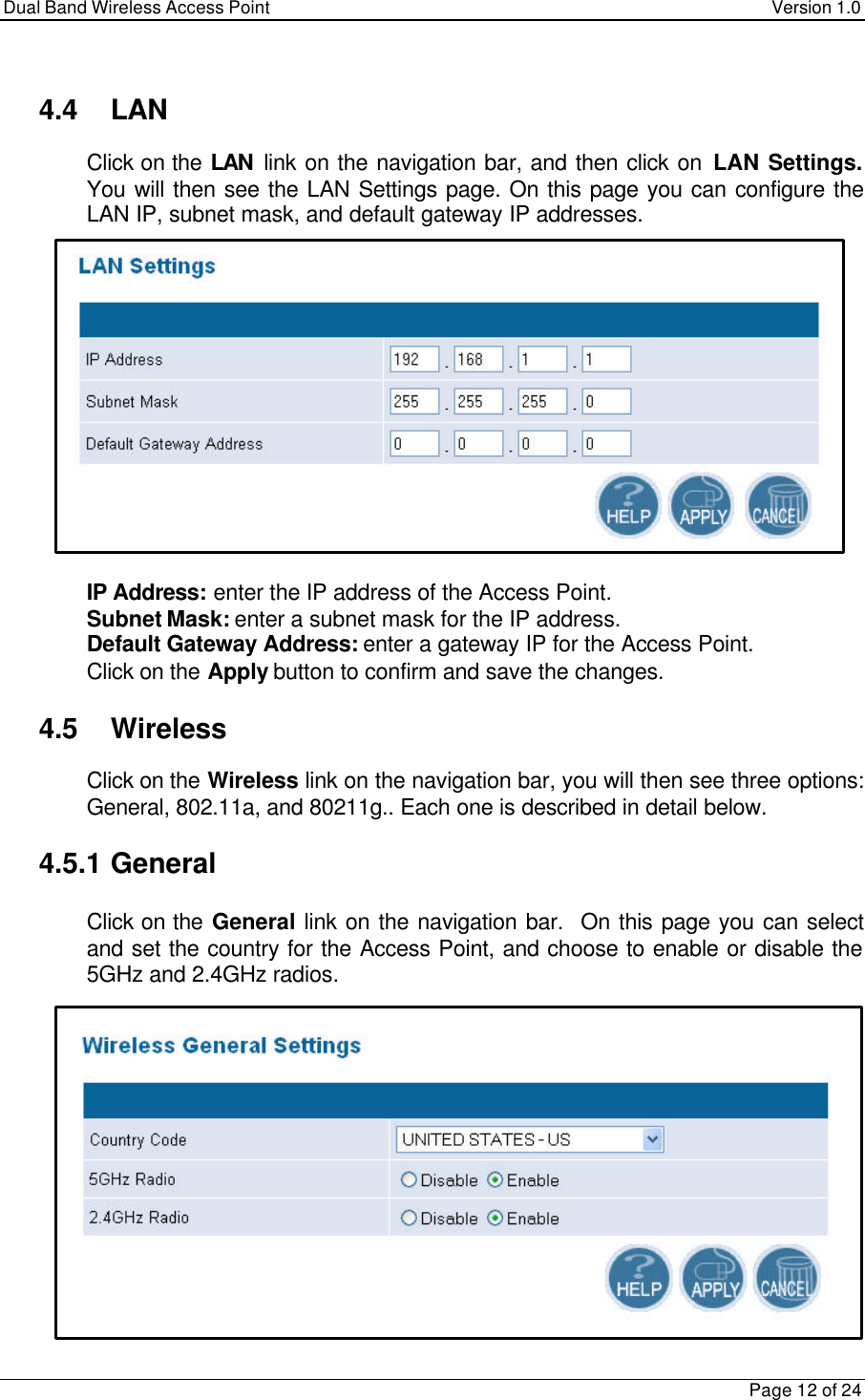 Dual Band Wireless Access Point Version 1.0Page 12 of 244.4 LAN Click on the LAN link on the navigation bar, and then click on LAN Settings.You will then see the LAN Settings page. On this page you can configure theLAN IP, subnet mask, and default gateway IP addresses. IP Address: enter the IP address of the Access Point. Subnet Mask: enter a subnet mask for the IP address. Default Gateway Address: enter a gateway IP for the Access Point. Click on the Apply button to confirm and save the changes.4.5 Wireless Click on the Wireless link on the navigation bar, you will then see three options:General, 802.11a, and 80211g.. Each one is described in detail below.4.5.1 General Click on the General link on the navigation bar.  On this page you can selectand set the country for the Access Point, and choose to enable or disable the5GHz and 2.4GHz radios.