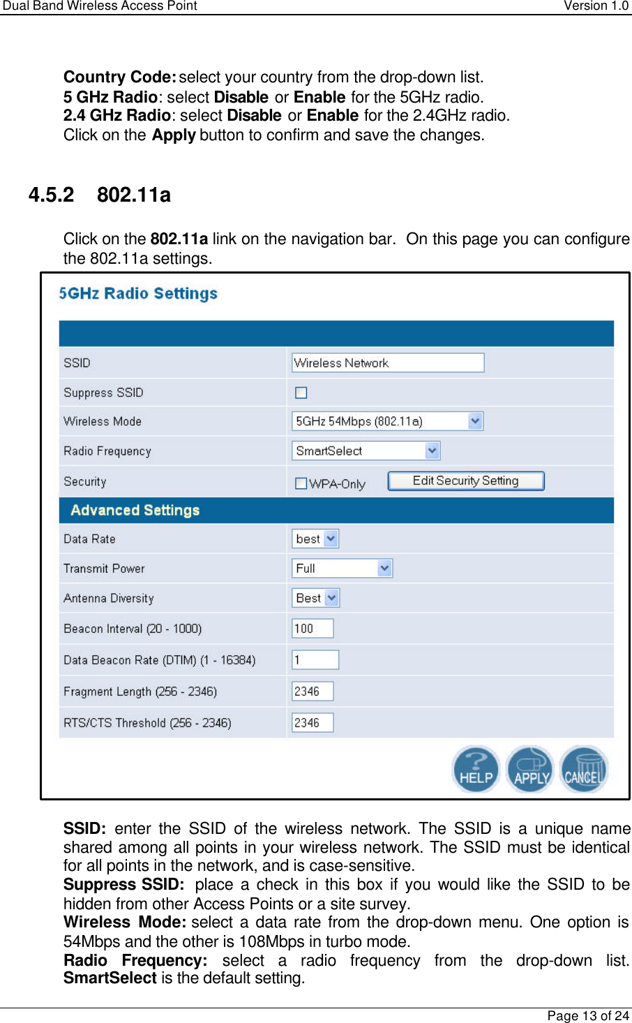 Dual Band Wireless Access Point Version 1.0Page 13 of 24 Country Code: select your country from the drop-down list. 5 GHz Radio: select Disable or Enable for the 5GHz radio. 2.4 GHz Radio: select Disable or Enable for the 2.4GHz radio. Click on the Apply button to confirm and save the changes.4.5.2    802.11a Click on the 802.11a link on the navigation bar.  On this page you can configurethe 802.11a settings. SSID:  enter the SSID of the wireless network. The SSID is a unique nameshared among all points in your wireless network. The SSID must be identicalfor all points in the network, and is case-sensitive. Suppress SSID:  place a check in this box if you would like the SSID to behidden from other Access Points or a site survey. Wireless Mode: select a data rate from the drop-down menu. One option is54Mbps and the other is 108Mbps in turbo mode. Radio Frequency: select a radio frequency from the drop-down list.SmartSelect is the default setting.