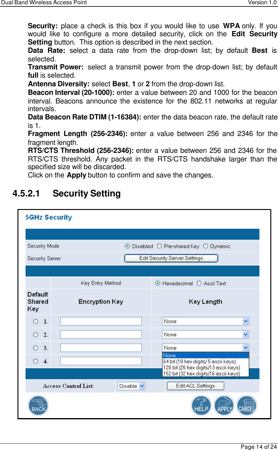 Dual Band Wireless Access Point Version 1.0Page 14 of 24 Security:  place a check is this box if you would like to use WPA only. If youwould like to configure a more detailed security, click on the  Edit SecuritySetting button.  This option is described in the next section. Data Rate: select a data rate from the drop-down list; by default Best isselected. Transmit Power:  select a transmit power from the drop-down list; by defaultfull is selected. Antenna Diversity: select Best, 1 or 2 from the drop-down list. Beacon Interval (20-1000): enter a value between 20 and 1000 for the beaconinterval. Beacons announce the existence for the 802.11 networks at regularintervals. Data Beacon Rate DTIM (1-16384): enter the data beacon rate, the default rateis 1. Fragment Length (256-2346): enter a value between 256 and 2346 for thefragment length. RTS/CTS Threshold (256-2346): enter a value between 256 and 2346 for theRTS/CTS threshold. Any packet in the RTS/CTS handshake larger than thespecified size will be discarded. Click on the Apply button to confirm and save the changes.4.5.2.1 Security Setting