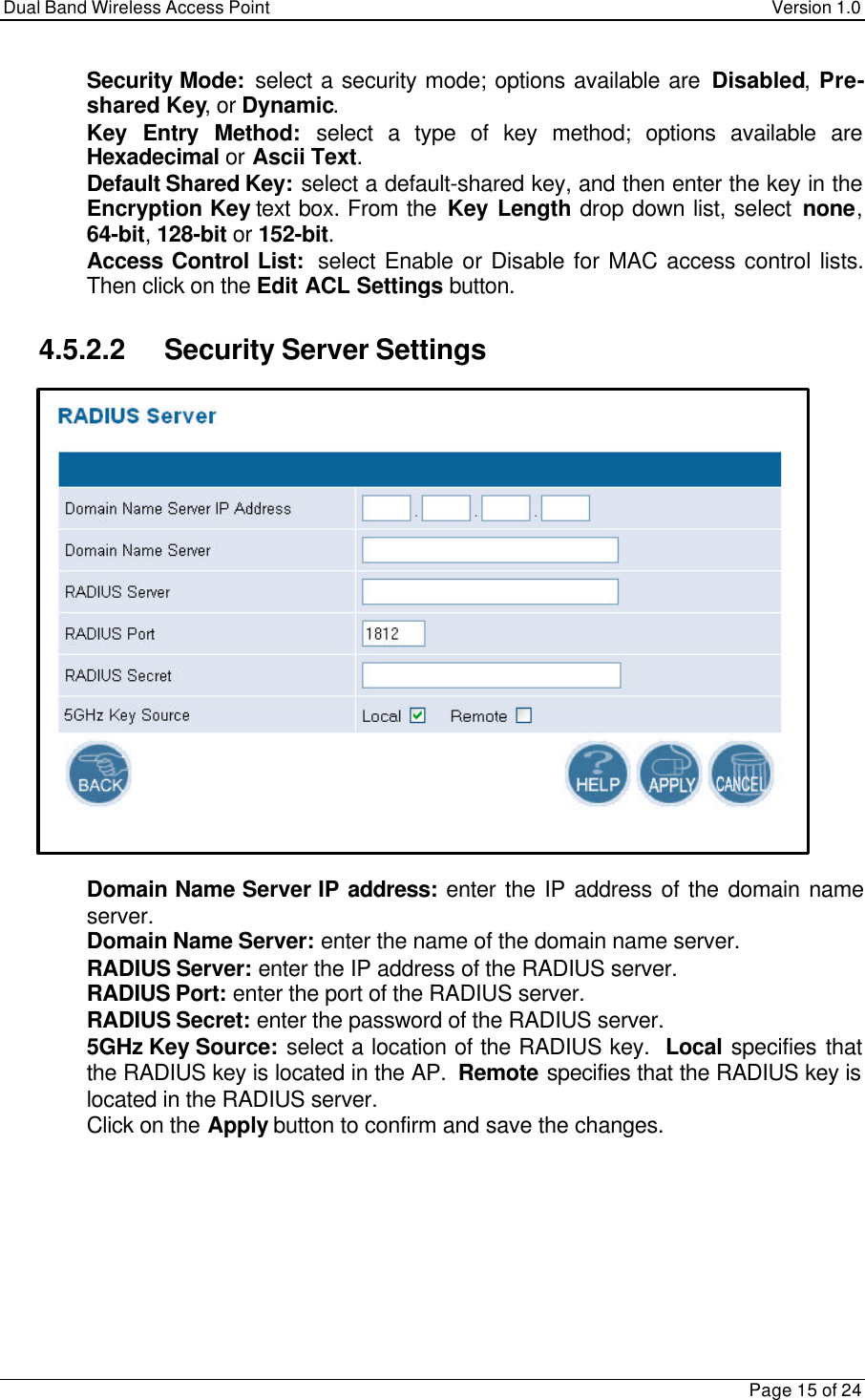 Dual Band Wireless Access Point Version 1.0Page 15 of 24 Security Mode:  select a security mode; options available are Disabled, Pre-shared Key, or Dynamic. Key Entry Method: select a type of key method; options available areHexadecimal or Ascii Text. Default Shared Key: select a default-shared key, and then enter the key in theEncryption Key text box. From the Key Length drop down list, select none,64-bit, 128-bit or 152-bit. Access Control List:  select Enable or Disable for MAC access control lists.Then click on the Edit ACL Settings button.4.5.2.2 Security Server Settings Domain Name Server IP address:  enter the IP address of the domain nameserver. Domain Name Server: enter the name of the domain name server. RADIUS Server: enter the IP address of the RADIUS server. RADIUS Port: enter the port of the RADIUS server. RADIUS Secret: enter the password of the RADIUS server. 5GHz Key Source: select a location of the RADIUS key.  Local specifies thatthe RADIUS key is located in the AP.  Remote specifies that the RADIUS key islocated in the RADIUS server. Click on the Apply button to confirm and save the changes.