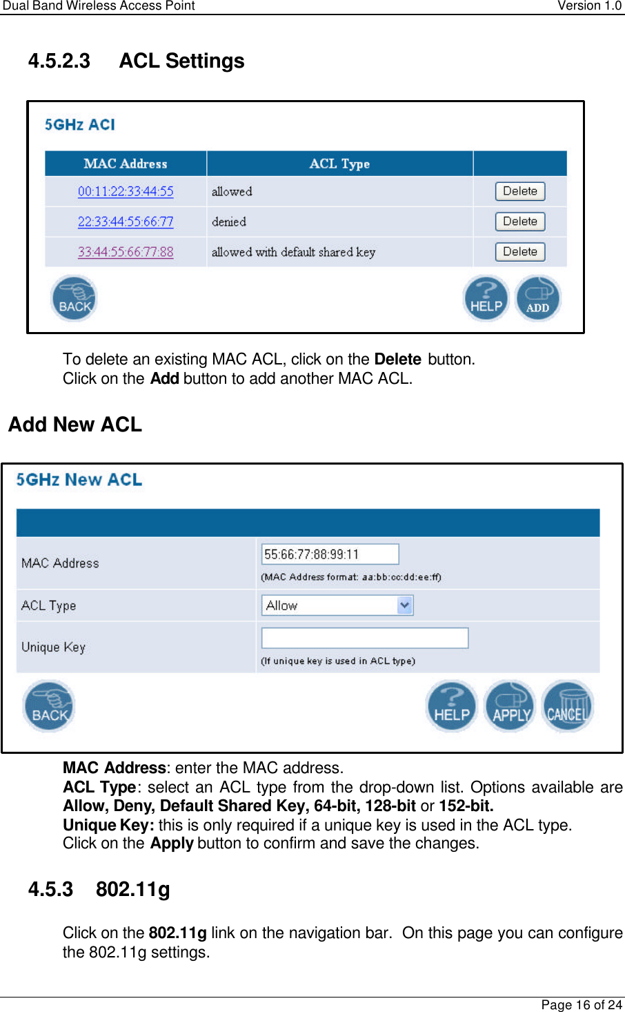Dual Band Wireless Access Point Version 1.0Page 16 of 244.5.2.3 ACL Settings To delete an existing MAC ACL, click on the Delete button. Click on the Add button to add another MAC ACL. Add New ACL MAC Address: enter the MAC address. ACL Type: select an ACL type from the drop-down list. Options available areAllow, Deny, Default Shared Key, 64-bit, 128-bit or 152-bit. Unique Key: this is only required if a unique key is used in the ACL type. Click on the Apply button to confirm and save the changes.4.5.3    802.11g Click on the 802.11g link on the navigation bar.  On this page you can configurethe 802.11g settings.