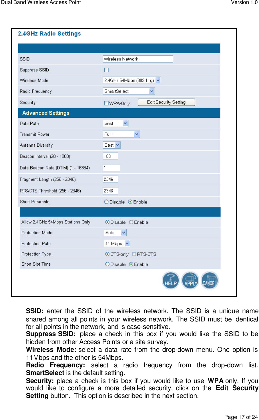 Dual Band Wireless Access Point Version 1.0Page 17 of 24 SSID:  enter the SSID of the wireless network. The SSID is a unique nameshared among all points in your wireless network. The SSID must be identicalfor all points in the network, and is case-sensitive. Suppress SSID:  place a check in this box if you would like the SSID to behidden from other Access Points or a site survey. Wireless Mode: select a data rate from the drop-down menu. One option is11Mbps and the other is 54Mbps. Radio Frequency: select a radio frequency from the drop-down list.SmartSelect is the default setting. Security:  place a check is this box if you would like to use WPA only. If youwould like to configure a more detailed security, click on the  Edit SecuritySetting button.  This option is described in the next section.