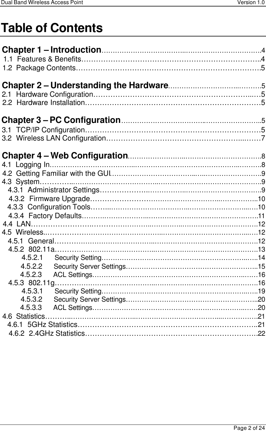 Dual Band Wireless Access Point Version 1.0Page 2 of 24Table of ContentsChapter 1 – Introduction………………………………..…………………………….41.1 Features &amp; Benefits………………………………………………………………..41.2 Package Contents………………………………………………………………….5Chapter 2 – Understanding the Hardware…………………………..……….52.1 Hardware Configuration………………………………………………………...…52.2 Hardware Installation………………………………………………………………5Chapter 3 – PC Configuration……………………………….……………………..53.1 TCP/IP Configuration………………………………………………………………53.2 Wireless LAN Configuration………………………………………………....……7Chapter 4 – Web Configuration……………………..…………………………….84.1 Logging In………………………………..………………………………………..……….84.2 Getting Familiar with the GUI………………………………..…..…………………….94.3 System…………..………………………………..……………………………………….94.3.1   Administrator Settings………………..……………..…………………………….94.3.2   Firmware Upgrade………………………………………………..……………..104.3.3   Configuration Tools……...……………………………..……………………...….104.3.4   Factory Defaults……….………………..………………………………………….114.4 LAN…………………….……………………..…………..…………………………….124.5 Wireless..…………………………………………..………………………………...….124.5.1   General……………………………………..……………………………………….124.5.2   802.11a……………………………………..……………………………………….134.5.2.1 Security Setting………………………………………………………..…..144.5.2.2 Security Server Settings…………………………………………………..154.5.2.3 ACL Settings…………………………………………………………..……164.5.3   802.11g……………………………………..……………………………………….164.5.3.1 Security Setting………………………………………………………..…..194.5.3.2 Security Server Settings…………………………………………………..204.5.3.3 ACL Settings…………………………………………………………..……204.6 Statistics………..………………………..………………………………...…………….214.6.1   5GHz Statistics………………………………………………………………..214.6.2   2.4GHz Statistics……………………………………………………………..22