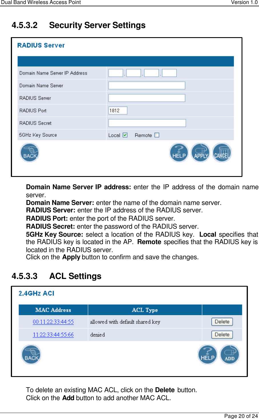 Dual Band Wireless Access Point Version 1.0Page 20 of 244.5.3.2 Security Server Settings Domain Name Server IP address:  enter the IP address of the domain nameserver. Domain Name Server: enter the name of the domain name server. RADIUS Server: enter the IP address of the RADIUS server. RADIUS Port: enter the port of the RADIUS server. RADIUS Secret: enter the password of the RADIUS server. 5GHz Key Source: select a location of the RADIUS key.  Local specifies thatthe RADIUS key is located in the AP.  Remote specifies that the RADIUS key islocated in the RADIUS server. Click on the Apply button to confirm and save the changes.4.5.3.3 ACL Settings To delete an existing MAC ACL, click on the Delete button. Click on the Add button to add another MAC ACL.