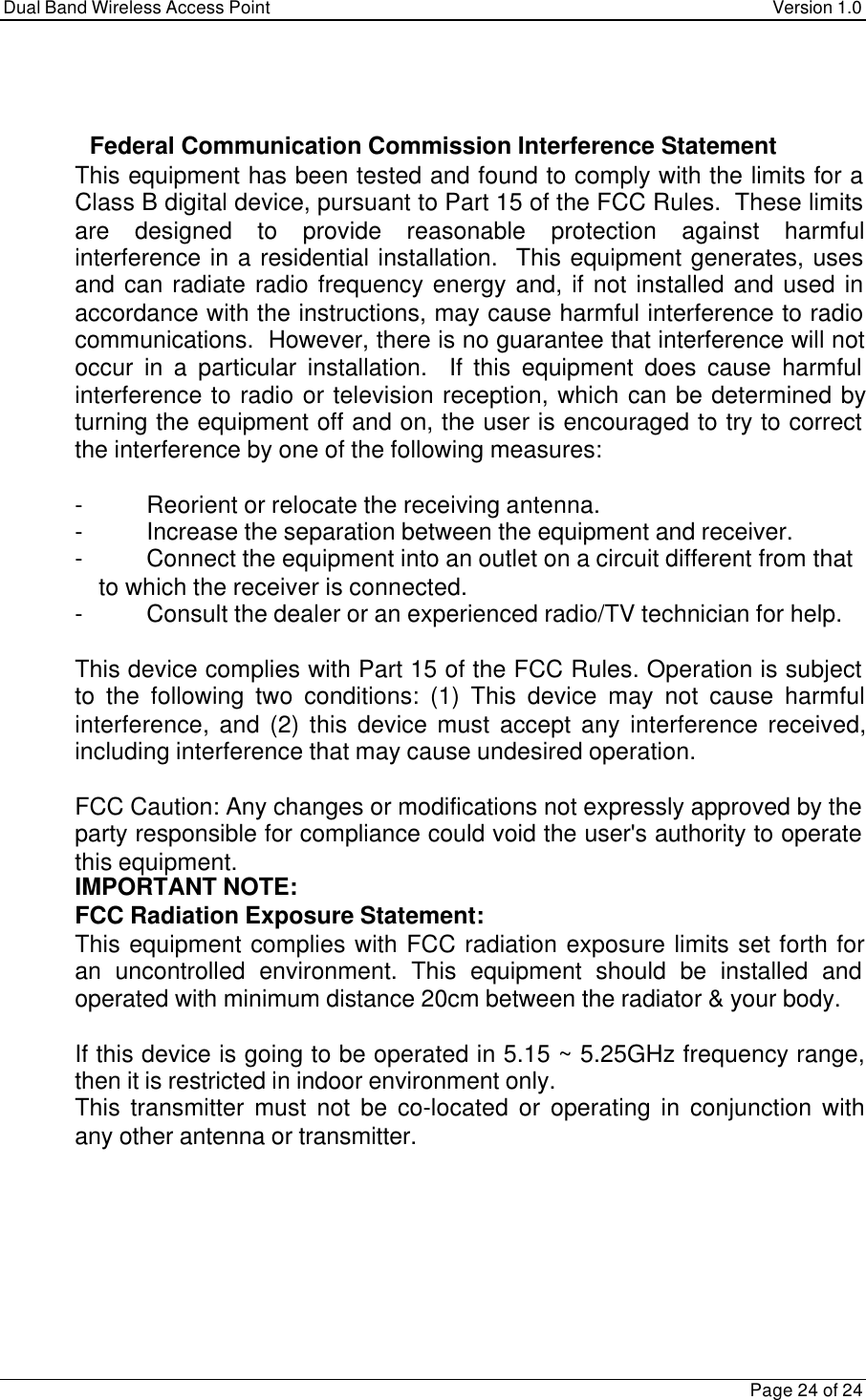 Dual Band Wireless Access Point Version 1.0Page 24 of 24   Federal Communication Commission Interference Statement This equipment has been tested and found to comply with the limits for aClass B digital device, pursuant to Part 15 of the FCC Rules.  These limitsare designed to provide reasonable protection against harmfulinterference in a residential installation.  This equipment generates, usesand can radiate radio frequency energy and, if not installed and used inaccordance with the instructions, may cause harmful interference to radiocommunications.  However, there is no guarantee that interference will notoccur in a particular installation.  If this equipment does cause harmfulinterference to radio or television reception, which can be determined byturning the equipment off and on, the user is encouraged to try to correctthe interference by one of the following measures:  -Reorient or relocate the receiving antenna. -Increase the separation between the equipment and receiver. -Connect the equipment into an outlet on a circuit different from that to which the receiver is connected. -Consult the dealer or an experienced radio/TV technician for help.  This device complies with Part 15 of the FCC Rules. Operation is subjectto the following two conditions: (1) This device may not cause harmfulinterference, and (2) this device must accept any interference received,including interference that may cause undesired operation.  FCC Caution: Any changes or modifications not expressly approved by theparty responsible for compliance could void the user&apos;s authority to operatethis equipment. IMPORTANT NOTE: FCC Radiation Exposure Statement: This equipment complies with FCC radiation exposure limits set forth foran uncontrolled environment. This equipment should be installed andoperated with minimum distance 20cm between the radiator &amp; your body.  If this device is going to be operated in 5.15 ~ 5.25GHz frequency range,then it is restricted in indoor environment only. This transmitter must not be co-located or operating in conjunction withany other antenna or transmitter.