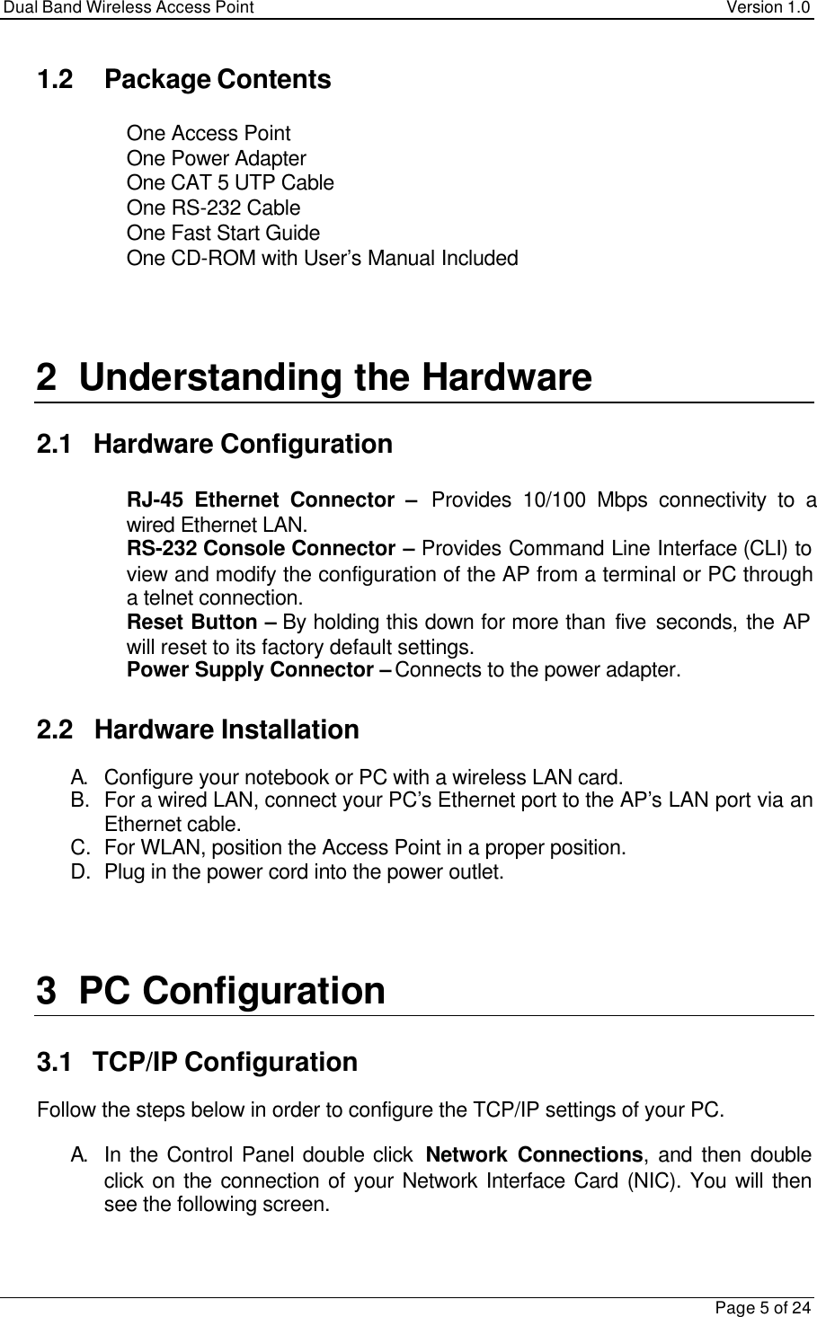 Dual Band Wireless Access Point Version 1.0Page 5 of 241.2 Package Contents One Access Point One Power Adapter One CAT 5 UTP Cable One RS-232 Cable One Fast Start Guide One CD-ROM with User’s Manual Included2 Understanding the Hardware2.1   Hardware Configuration RJ-45 Ethernet Connector –  Provides 10/100 Mbps connectivity to awired Ethernet LAN. RS-232 Console Connector – Provides Command Line Interface (CLI) toview and modify the configuration of the AP from a terminal or PC througha telnet connection. Reset Button – By holding this down for more than five seconds, the APwill reset to its factory default settings. Power Supply Connector – Connects to the power adapter.2.2   Hardware InstallationA. Configure your notebook or PC with a wireless LAN card.B. For a wired LAN, connect your PC’s Ethernet port to the AP’s LAN port via anEthernet cable.C. For WLAN, position the Access Point in a proper position.D. Plug in the power cord into the power outlet.3 PC Configuration3.1   TCP/IP ConfigurationFollow the steps below in order to configure the TCP/IP settings of your PC.A. In the Control Panel double click  Network Connections, and then doubleclick on the connection of your Network Interface Card (NIC). You will thensee the following screen.