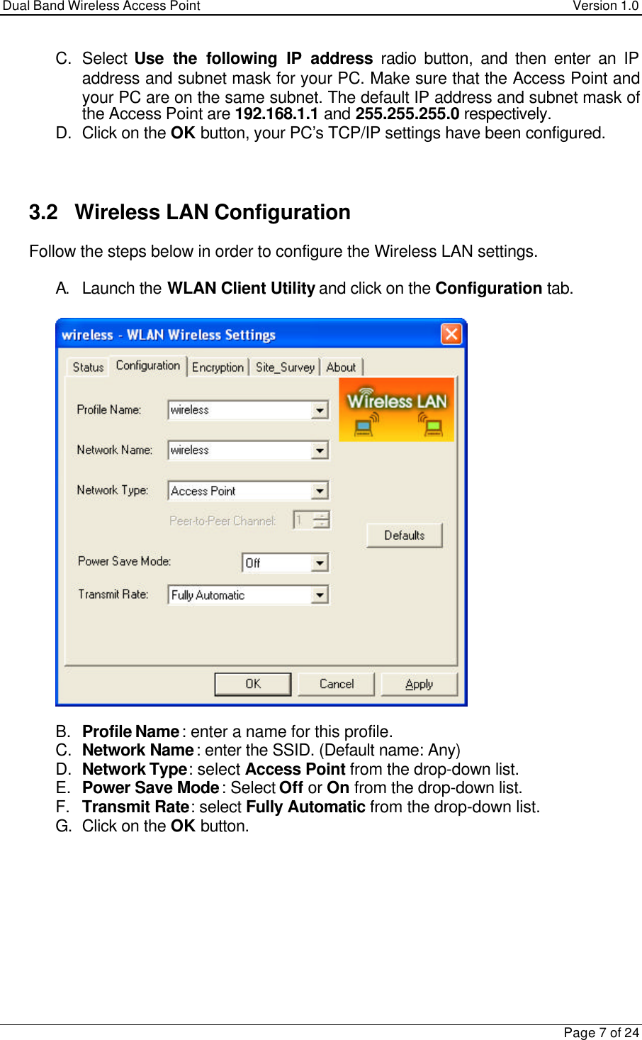 Dual Band Wireless Access Point Version 1.0Page 7 of 24C. Select Use the following IP address radio button, and then enter an IPaddress and subnet mask for your PC. Make sure that the Access Point andyour PC are on the same subnet. The default IP address and subnet mask ofthe Access Point are 192.168.1.1 and 255.255.255.0 respectively.D. Click on the OK button, your PC’s TCP/IP settings have been configured.3.2   Wireless LAN ConfigurationFollow the steps below in order to configure the Wireless LAN settings.A. Launch the WLAN Client Utility and click on the Configuration tab.B. Profile Name: enter a name for this profile.C. Network Name: enter the SSID. (Default name: Any)D. Network Type: select Access Point from the drop-down list.E. Power Save Mode: Select Off or On from the drop-down list.F. Transmit Rate: select Fully Automatic from the drop-down list.G. Click on the OK button.