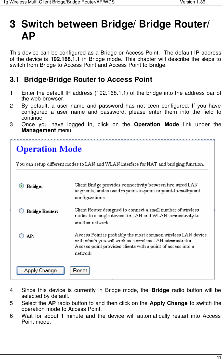 11g Wireless Multi-Client Bridge/Bridge Router/AP/WDS                                                   Version 1.36    11  3 Switch between Bridge/ Bridge Router/ AP  This device can be configured as a Bridge or Access Point.  The default IP address of the device is 192.168.1.1 in Bridge mode. This chapter will describe the steps to switch from Bridge to Access Point and Access Point to Bridge.    3.1 Bridge/Bridge Router to Access Point  1 Enter the default IP address (192.168.1.1) of the bridge into the address bar of the web-browser. 2 By default, a user name and password has not been configured. If you have configured a user name and password, please enter them into the field to continue 3 Once you have logged in, click on the Operation Mode link under the Management menu.                         4 Since this device is currently in Bridge mode, the  Bridge radio button will be selected by default.  5 Select the AP radio button to and then click on the Apply Change to switch the operation mode to Access Point.  6 Wait for about 1 minute and the device will automatically restart into Access Point mode.   