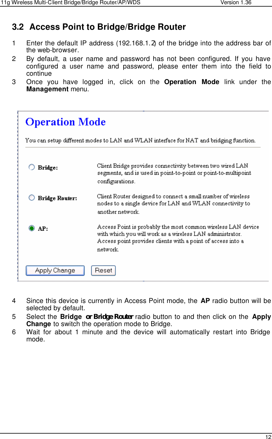 11g Wireless Multi-Client Bridge/Bridge Router/AP/WDS                                                   Version 1.36    12  3.2 Access Point to Bridge/Bridge Router 1 Enter the default IP address (192.168.1.2) of the bridge into the address bar of the web-browser. 2 By default, a user name and password has not been configured. If you have configured a user name and password, please enter them into the field to continue 3 Once you have logged in, click on the Operation Mode link under the Management menu.                            4 Since this device is currently in Access Point mode, the AP radio button will be selected by default.  5 Select the Bridge or Bridge Router radio button to and then click on the  Apply Change to switch the operation mode to Bridge.  6 Wait for about 1 minute and the device will automatically restart into Bridge mode.   
