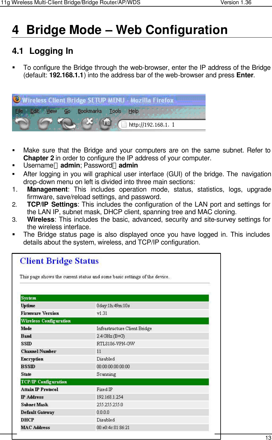 11g Wireless Multi-Client Bridge/Bridge Router/AP/WDS                                                   Version 1.36    13  4 Bridge Mode – Web Configuration  4.1 Logging In  § To configure the Bridge through the web-browser, enter the IP address of the Bridge (default: 192.168.1.1) into the address bar of the web-browser and press Enter.       § Make sure that the Bridge and your computers are on the same subnet. Refer to Chapter 2 in order to configure the IP address of your computer. § Username：admin; Password：admin § After logging in you will graphical user interface (GUI) of the bridge. The  navigation drop-down menu on left is divided into three main sections: 1. Management: This includes operation mode, status, statistics, logs, upgrade firmware, save/reload settings, and password.  2. TCP/IP Settings: This includes the configuration of the LAN port and settings for the LAN IP, subnet mask, DHCP client, spanning tree and MAC cloning.  3. Wireless: This includes the basic, advanced, security and site-survey settings for the wireless interface.  § The Bridge status page is also displayed once you have logged in. This includes details about the system, wireless, and TCP/IP configuration.                          