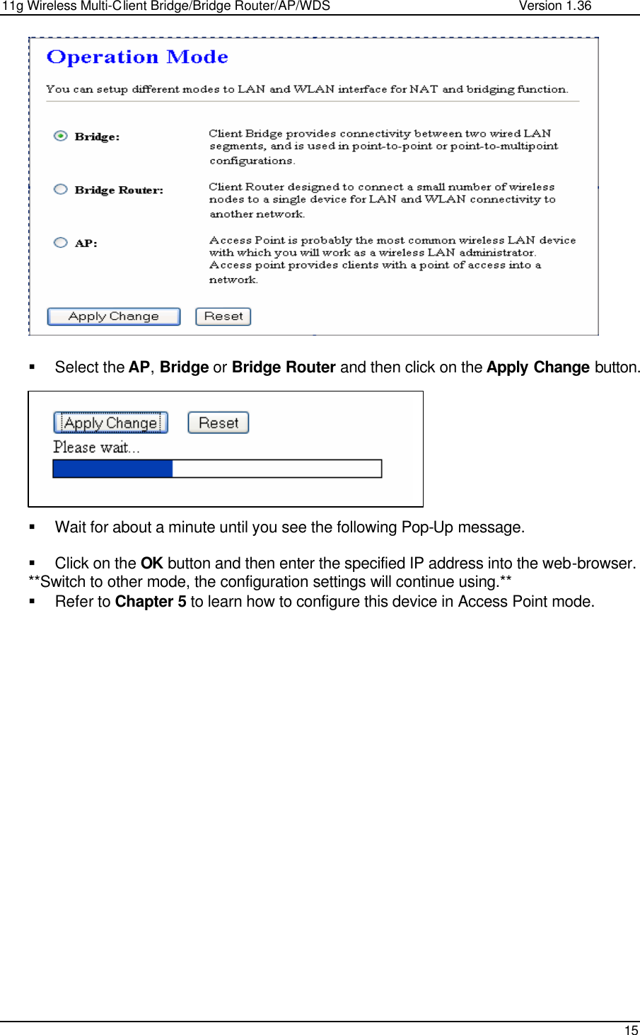 11g Wireless Multi-Client Bridge/Bridge Router/AP/WDS                                                   Version 1.36    15                  § Select the AP, Bridge or Bridge Router and then click on the Apply Change button.          § Wait for about a minute until you see the following Pop-Up message.   § Click on the OK button and then enter the specified IP address into the web-browser.  **Switch to other mode, the configuration settings will continue using.** § Refer to Chapter 5 to learn how to configure this device in Access Point mode.                   