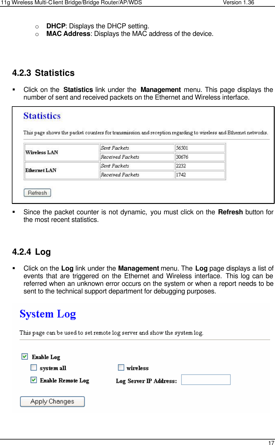 11g Wireless Multi-Client Bridge/Bridge Router/AP/WDS                                                   Version 1.36    17  o DHCP: Displays the DHCP setting.  o MAC Address: Displays the MAC address of the device.      4.2.3 Statistics § Click on the  Statistics link under the  Management menu. This page displays the number of sent and received packets on the Ethernet and Wireless interface.                § Since the packet counter is not dynamic, you must click on the Refresh button for the most recent statistics.     4.2.4 Log § Click on the Log link under the Management menu. The Log page displays a list of events that are triggered on the Ethernet and Wireless interface. This log can be referred when an unknown error occurs on the system or when a report needs to be sent to the technical support department for debugging purposes.       