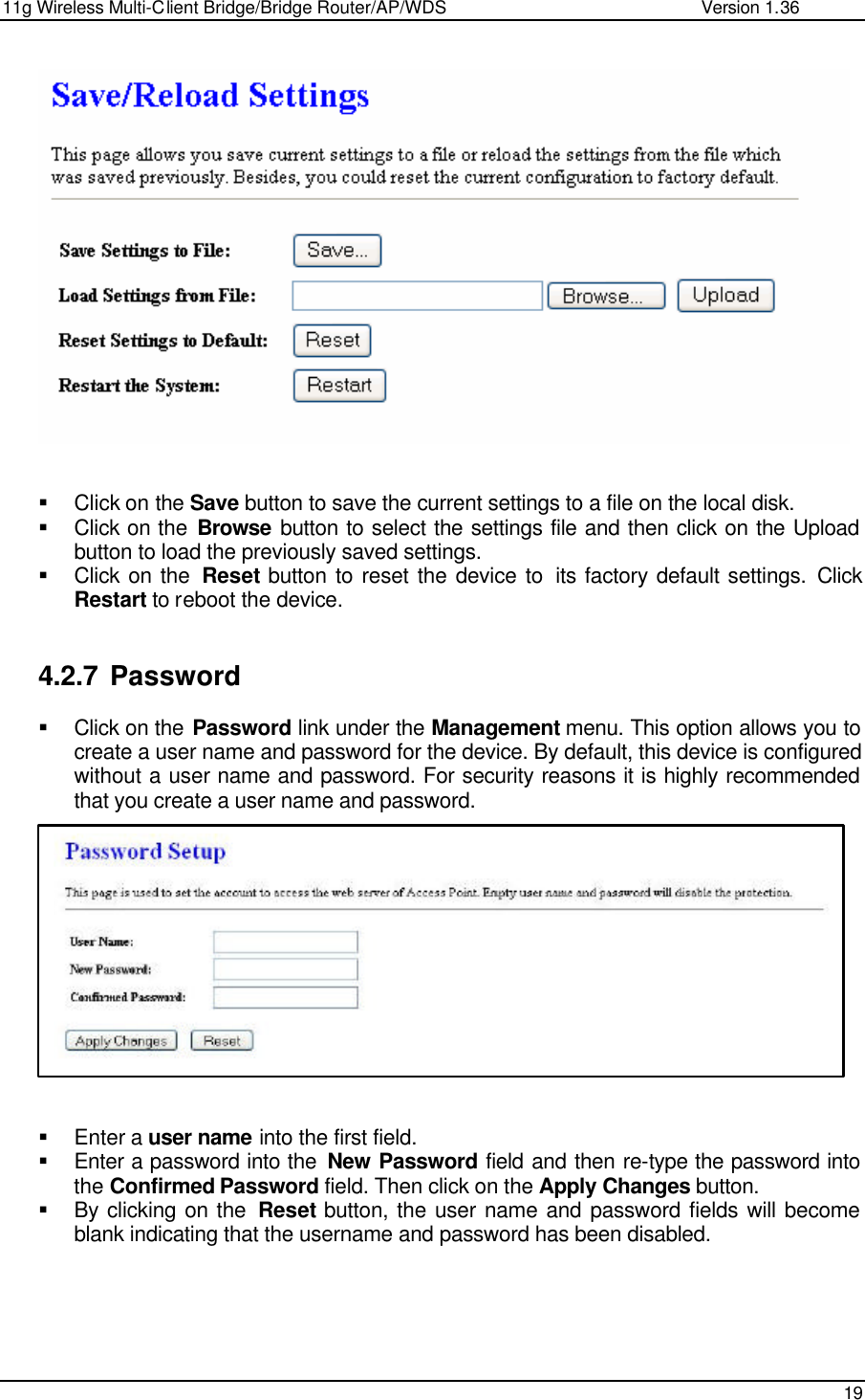 11g Wireless Multi-Client Bridge/Bridge Router/AP/WDS                                                   Version 1.36    19     § Click on the Save button to save the current settings to a file on the local disk.  § Click on the Browse button to select the settings file and then click on the Upload button to load the previously saved settings.  § Click on the  Reset button to reset the device to  its factory default settings. Click Restart to reboot the device.   4.2.7 Password § Click on the Password link under the Management menu. This option allows you to create a user name and password for the device. By default, this device is configured without a user name and password. For security reasons it is highly recommended that you create a user name and password.              § Enter a user name into the first field. § Enter a password into the  New Password field and then re-type the password into the Confirmed Password field. Then click on the Apply Changes button.  § By clicking on the  Reset button, the user name and password fields will become blank indicating that the username and password has been disabled.     