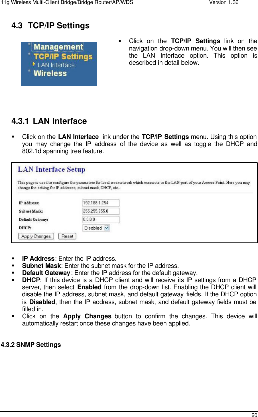 11g Wireless Multi-Client Bridge/Bridge Router/AP/WDS                                                   Version 1.36    20   4.3 TCP/IP Settings § Click on the TCP/IP Settings link on the navigation drop-down menu. You will then see the LAN Interface option. This option is described in detail below.          4.3.1 LAN Interface § Click on the LAN Interface link under the TCP/IP Settings menu. Using this option you may change the IP address of the device as well as toggle the DHCP and 802.1d spanning tree feature.               § IP Address: Enter the IP address. § Subnet Mask: Enter the subnet mask for the IP address. § Default Gateway: Enter the IP address for the default gateway. § DHCP: If this device is a DHCP client and will receive its IP settings from a DHCP server, then select Enabled from the drop-down list. Enabling the DHCP client will disable the IP address, subnet mask, and default gateway fields. If the DHCP option is Disabled, then the IP address, subnet mask, and default gateway fields must be filled in.    § Click on the Apply Changes button to confirm the changes. This device will automatically restart once these changes have been applied.    4.3.2 SNMP Settings   