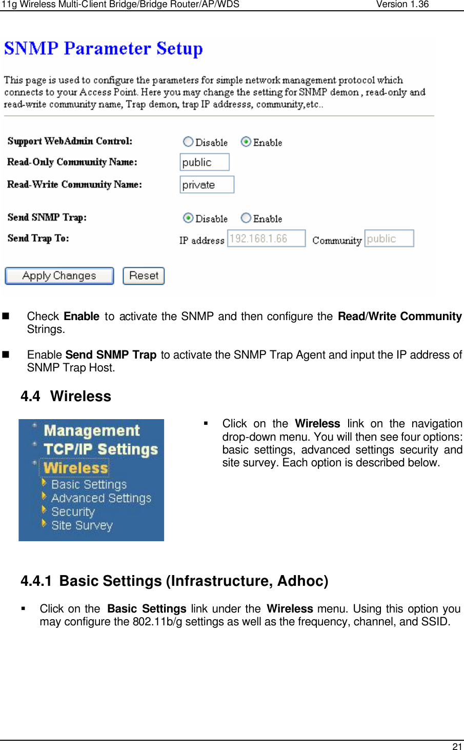 11g Wireless Multi-Client Bridge/Bridge Router/AP/WDS                                                   Version 1.36    21     n Check  Enable to activate the SNMP and then configure the Read/Write Community Strings.  n Enable Send SNMP Trap to activate the SNMP Trap Agent and input the IP address of SNMP Trap Host.  4.4 Wireless § Click on the Wireless link on the navigation drop-down menu. You will then see four options: basic settings, advanced settings security and site survey. Each option is described below.          4.4.1 Basic Settings (Infrastructure, Adhoc) § Click on the  Basic Settings link under the Wireless menu. Using this option you may configure the 802.11b/g settings as well as the frequency, channel, and SSID.    