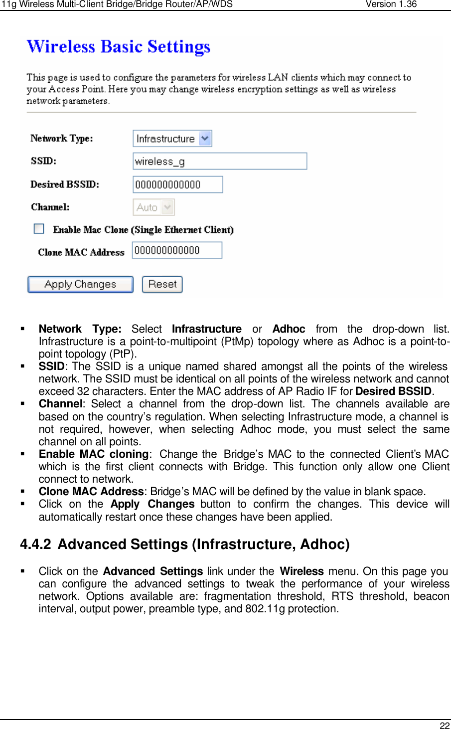 11g Wireless Multi-Client Bridge/Bridge Router/AP/WDS                                                   Version 1.36    22     § Network Type: Select  Infrastructure or Adhoc from the drop-down list. Infrastructure is a point-to-multipoint (PtMp) topology where as Adhoc is a point-to-point topology (PtP). § SSID: The SSID is a unique named shared amongst all the points of the wireless network. The SSID must be identical on all points of the wireless network and cannot exceed 32 characters. Enter the MAC address of AP Radio IF for Desired BSSID. § Channel: Select a channel from the drop-down list. The channels available are based on the country’s regulation. When selecting Infrastructure mode, a channel is not required, however, when selecting Adhoc mode, you must select the same channel on all points.  § Enable MAC cloning:  Change the  Bridge’s MAC to the connected Client’s MAC which is the first client connects with Bridge. This function only allow one Client connect to network. § Clone MAC Address: Bridge’s MAC will be defined by the value in blank space. § Click on the Apply Changes button to confirm the changes. This device will automatically restart once these changes have been applied.   4.4.2 Advanced Settings (Infrastructure, Adhoc) § Click on the Advanced Settings link under the Wireless menu. On this page you can configure the advanced settings to tweak the performance of your wireless network. Options available are: fragmentation threshold, RTS threshold, beacon interval, output power, preamble type, and 802.11g protection.    