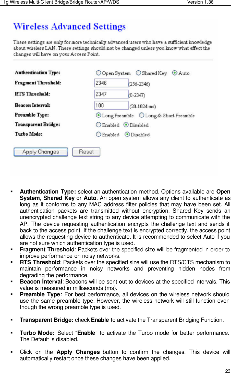 11g Wireless Multi-Client Bridge/Bridge Router/AP/WDS                                                   Version 1.36    23     § Authentication Type: select an authentication method. Options available are Open System, Shared Key or Auto. An open system allows any client to authenticate as long as it conforms to any MAC address filter policies that may have been set. All authentication packets are transmitted without encryption. Shared Key sends an unencrypted challenge text string to any device attempting to communicate with the AP. The device requesting authentication encrypts the challenge text and sends it back to the access point. If the challenge text is encrypted correctly, the access point allows the requesting device to authenticate. It is recommended to select Auto if you are not sure which authentication type is used.  § Fragment Threshold: Packets over the specified size will be fragmented in order to improve performance on noisy networks. § RTS Threshold: Packets over the specified size will use the RTS/CTS mechanism to maintain performance in noisy networks and preventing hidden nodes from degrading the performance.  § Beacon Interval: Beacons will be sent out to devices at the specified intervals. This value is measured in milliseconds (ms).  § Preamble Type: For best performance, all devices on the wireless network should use the same preamble type. However, the wireless network will still function even though the wrong preamble type is used.  § Transparent Bridge: check Enable to activate the Transparent Bridging Function.  § Turbo Mode:  Select “Enable” to activate the Turbo mode for better performance. The Default is disabled.  § Click on the Apply Changes button to confirm the changes. This device will automatically restart once these changes have been applied.  