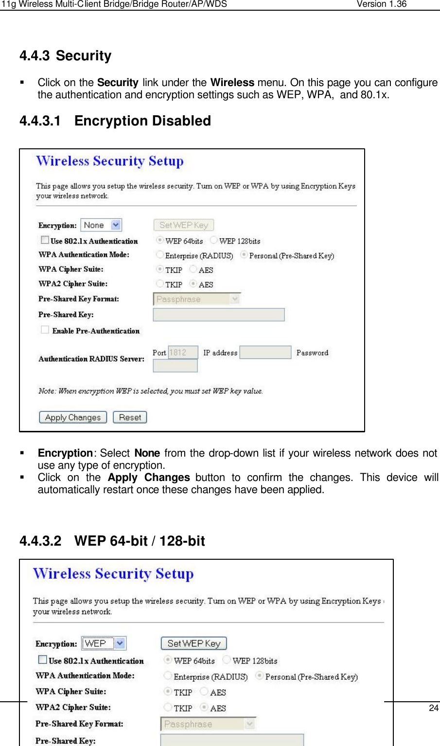 11g Wireless Multi-Client Bridge/Bridge Router/AP/WDS                                                   Version 1.36    24   4.4.3 Security  § Click on the Security link under the Wireless menu. On this page you can configure the authentication and encryption settings such as WEP, WPA,  and 80.1x.   4.4.3.1 Encryption Disabled                          § Encryption: Select None from the drop-down list if your wireless network does not use any type of encryption.  § Click on the Apply Changes button to confirm the changes. This device will automatically restart once these changes have been applied.     4.4.3.2 WEP 64-bit / 128-bit           