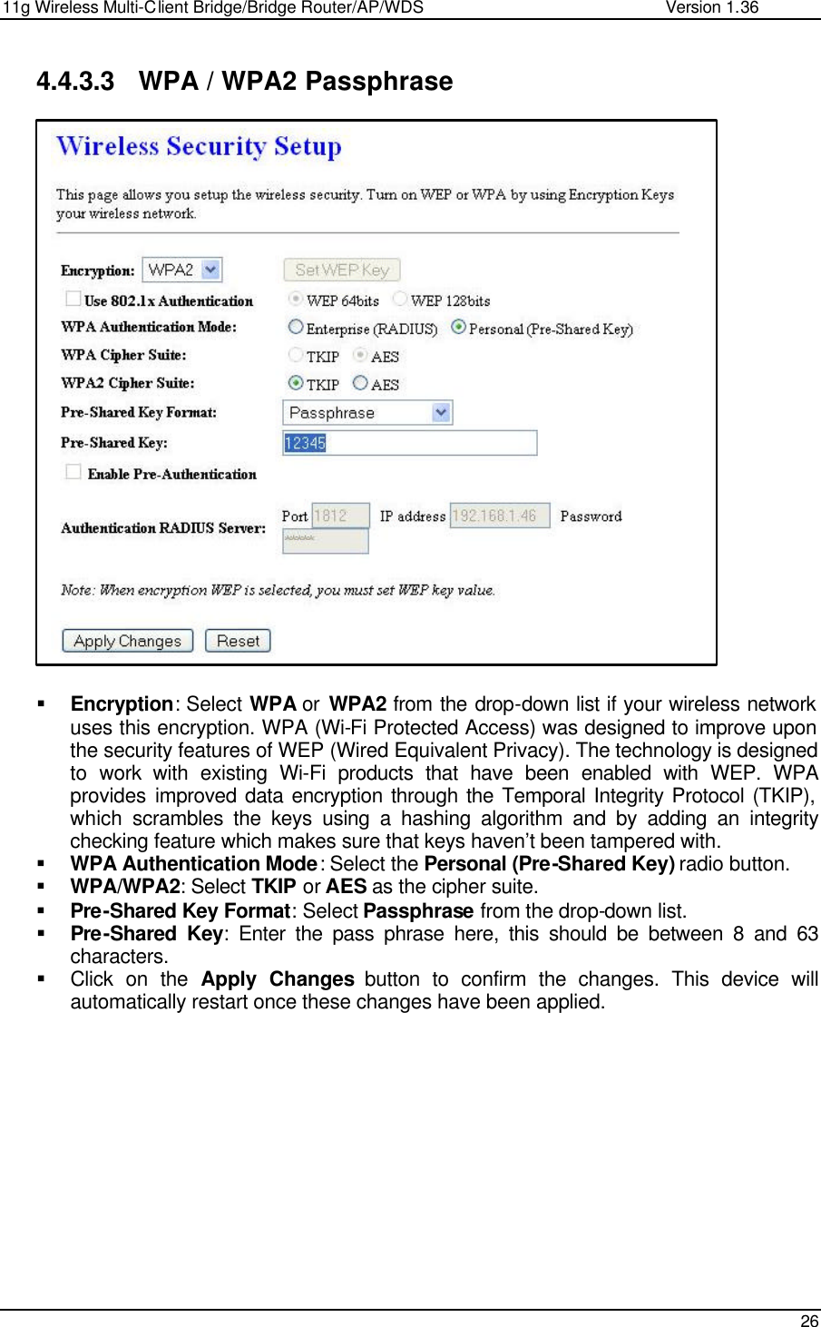 11g Wireless Multi-Client Bridge/Bridge Router/AP/WDS                                                   Version 1.36    26  4.4.3.3 WPA / WPA2 Passphrase                          § Encryption: Select WPA or  WPA2 from the drop-down list if your wireless network uses this encryption. WPA (Wi-Fi Protected Access) was designed to improve upon the security features of WEP (Wired Equivalent Privacy). The technology is designed to work with existing Wi-Fi products that have been enabled with WEP. WPA provides improved data encryption through the Temporal Integrity Protocol (TKIP), which scrambles the keys using a hashing algorithm and by adding an integrity checking feature which makes sure that keys haven’t been tampered with.  § WPA Authentication Mode: Select the Personal (Pre-Shared Key) radio button.  § WPA/WPA2: Select TKIP or AES as the cipher suite.  § Pre-Shared Key Format: Select Passphrase from the drop-down list.  § Pre-Shared Key: Enter the pass phrase here, this should be between 8 and 63 characters.  § Click on the Apply Changes button to confirm the changes. This device will automatically restart once these changes have been applied.             