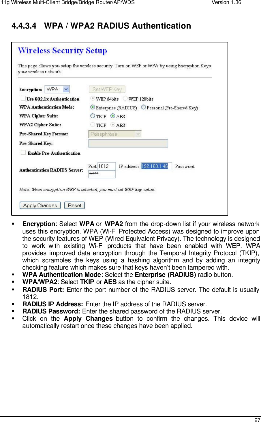 11g Wireless Multi-Client Bridge/Bridge Router/AP/WDS                                                   Version 1.36    27  4.4.3.4 WPA / WPA2 RADIUS Authentication                           § Encryption: Select WPA or  WPA2 from the drop-down list if your wireless network uses this encryption. WPA (Wi-Fi Protected Access) was designed to improve upon the security features of WEP (Wired Equivalent Privacy). The technology is designed to work with existing Wi-Fi products that have been enabled with WEP. WPA provides improved data encryption through the Temporal Integrity Protocol (TKIP), which scrambles the keys using a hashing algorithm and by adding an integrity checking feature which makes sure that keys haven’t been tampered with.  § WPA Authentication Mode: Select the Enterprise (RADIUS) radio button.  § WPA/WPA2: Select TKIP or AES as the cipher suite.  § RADIUS Port: Enter the port number of the RADIUS server. The default is usually 1812. § RADIUS IP Address: Enter the IP address of the RADIUS server.  § RADIUS Password: Enter the shared password of the RADIUS server.  § Click on the Apply Changes button to confirm the changes. This device will automatically restart once these changes have been applied.              