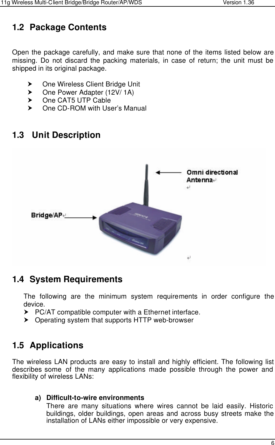 11g Wireless Multi-Client Bridge/Bridge Router/AP/WDS                                                   Version 1.36    6  1.2 Package Contents  Open the package carefully, and make sure that none of the items listed below are missing. Do not discard the packing materials, in case of return; the unit must be shipped in its original package.  † One Wireless Client Bridge Unit † One Power Adapter (12V/ 1A) † One CAT5 UTP Cable † One CD-ROM with User’s Manual   1.3  Unit Description   1.4 System Requirements The following are the minimum system requirements in order configure the device.  † PC/AT compatible computer with a Ethernet interface. † Operating system that supports HTTP web-browser   1.5 Applications The wireless LAN products are easy to install and highly efficient. The following list describes some  of the many applications made possible through the power and flexibility of wireless LANs:   a) Difficult-to-wire environments There are many situations where wires cannot be laid easily. Historic buildings, older buildings, open areas and across busy streets make the installation of LANs either impossible or very expensive. 