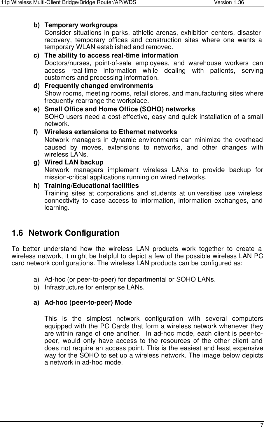 11g Wireless Multi-Client Bridge/Bridge Router/AP/WDS                                                   Version 1.36    7  b) Temporary workgroups Consider situations in parks, athletic arenas, exhibition centers, disaster-recovery, temporary offices and construction sites where one wants a temporary WLAN established and removed. c) The ability to access real-time information Doctors/nurses, point-of-sale employees, and warehouse workers can access real-time information while dealing with patients, serving customers and processing information. d) Frequently changed environments Show rooms, meeting rooms, retail stores, and manufacturing sites where frequently rearrange the workplace. e) Small Office and Home Office (SOHO) networks SOHO users need a cost-effective, easy and quick installation of a small network. f) Wireless extensions to Ethernet networks Network managers in dynamic environments can minimize the overhead caused by moves, extensions to networks, and other changes with wireless LANs. g) Wired LAN backup Network managers implement wireless LANs to provide backup for mission-critical applications running on wired networks. h) Training/Educational facilities Training sites at corporations and students at universities use wireless connectivity to ease access to information, information exchanges, and learning.   1.6 Network Configuration To better understand how the wireless LAN products work together to create a wireless network, it might be helpful to depict a few of the possible wireless LAN PC card network configurations. The wireless LAN products can be configured as:  a) Ad-hoc (or peer-to-peer) for departmental or SOHO LANs. b) Infrastructure for enterprise LANs.  a) Ad-hoc (peer-to-peer) Mode  This is the simplest network configuration with several computers equipped with the PC Cards that form a wireless network whenever they are within range of one another.  In ad-hoc mode, each client is peer-to-peer, would only have access to the resources of the other client and does not require an access point. This is the easiest and least expensive way for the SOHO to set up a wireless network. The image below depicts a network in ad-hoc mode.       