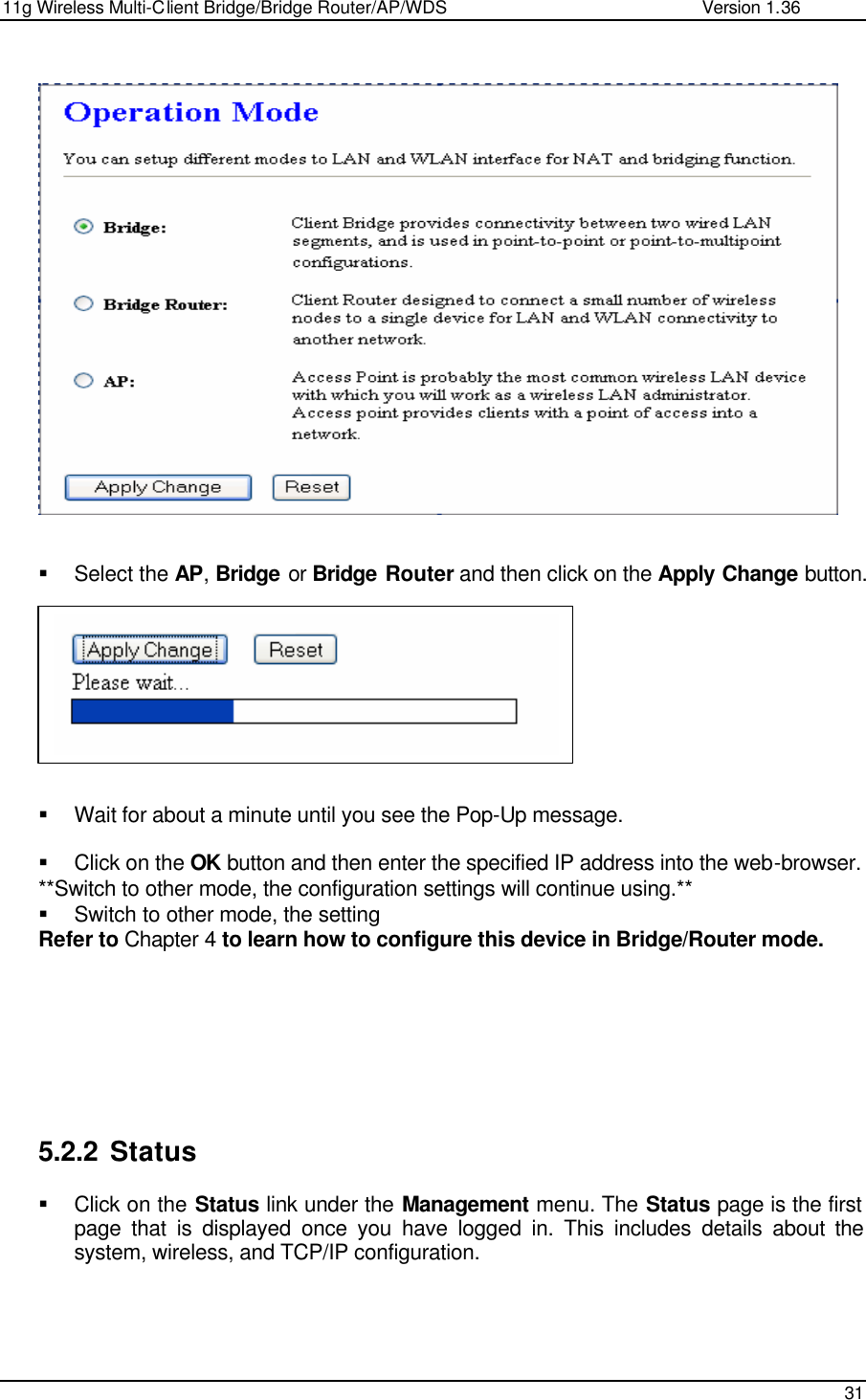 11g Wireless Multi-Client Bridge/Bridge Router/AP/WDS                                                   Version 1.36    31                     § Select the AP, Bridge or Bridge Router and then click on the Apply Change button.           § Wait for about a minute until you see the Pop-Up message.   § Click on the OK button and then enter the specified IP address into the web-browser.  **Switch to other mode, the configuration settings will continue using.** § Switch to other mode, the setting  Refer to Chapter 4 to learn how to configure this device in Bridge/Router mode.          5.2.2 Status § Click on the Status link under the Management menu. The Status page is the first page that is displayed once you have logged in. This includes details about the system, wireless, and TCP/IP configuration.      