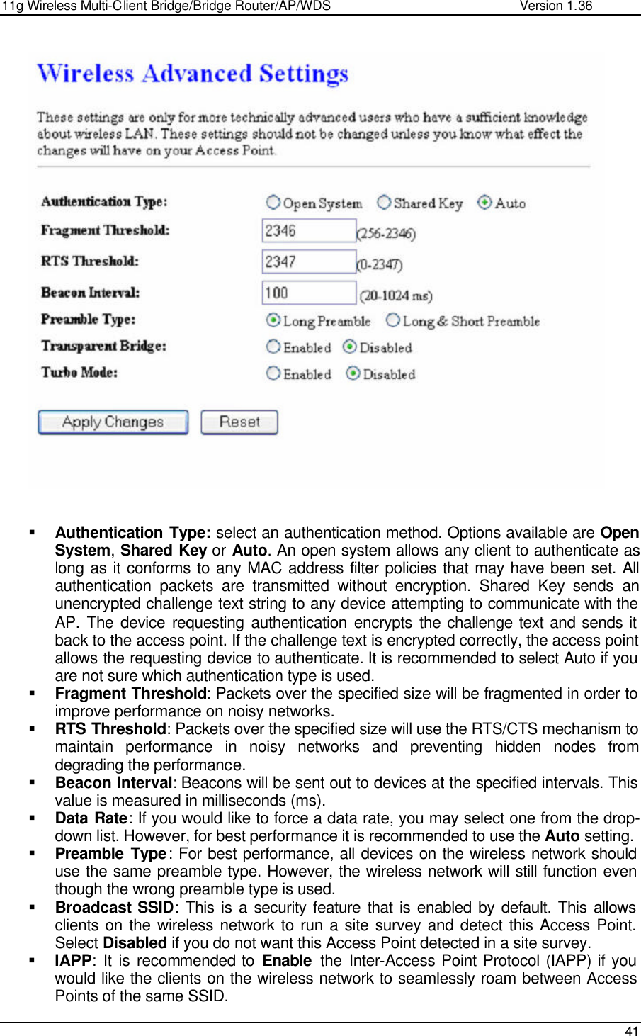 11g Wireless Multi-Client Bridge/Bridge Router/AP/WDS                                                   Version 1.36    41     § Authentication Type: select an authentication method. Options available are Open System, Shared Key or Auto. An open system allows any client to authenticate as long as it conforms to any MAC address filter policies that may have been set. All authentication packets are transmitted without encryption. Shared Key sends an unencrypted challenge text string to any device attempting to communicate with the AP. The device requesting authentication encrypts the challenge text and sends it back to the access point. If the challenge text is encrypted correctly, the access point allows the requesting device to authenticate. It is recommended to select Auto if you are not sure which authentication type is used.  § Fragment Threshold: Packets over the specified size will be fragmented in order to improve performance on noisy networks. § RTS Threshold: Packets over the specified size will use the RTS/CTS mechanism to maintain performance in noisy networks and preventing hidden nodes from degrading the performance.  § Beacon Interval: Beacons will be sent out to devices at the specified intervals. This value is measured in milliseconds (ms).  § Data Rate: If you would like to force a data rate, you may select one from the drop-down list. However, for best performance it is recommended to use the Auto setting.  § Preamble Type: For best performance, all devices on the wireless network should use the same preamble type. However, the wireless network will still function even though the wrong preamble type is used.  § Broadcast SSID: This is a security feature that is enabled by default. This allows clients on the wireless network to run a site survey and detect this Access Point. Select Disabled if you do not want this Access Point detected in a site survey.  § IAPP: It is recommended to Enable the Inter-Access Point Protocol (IAPP) if you would like the clients on the wireless network to seamlessly roam between Access Points of the same SSID.  