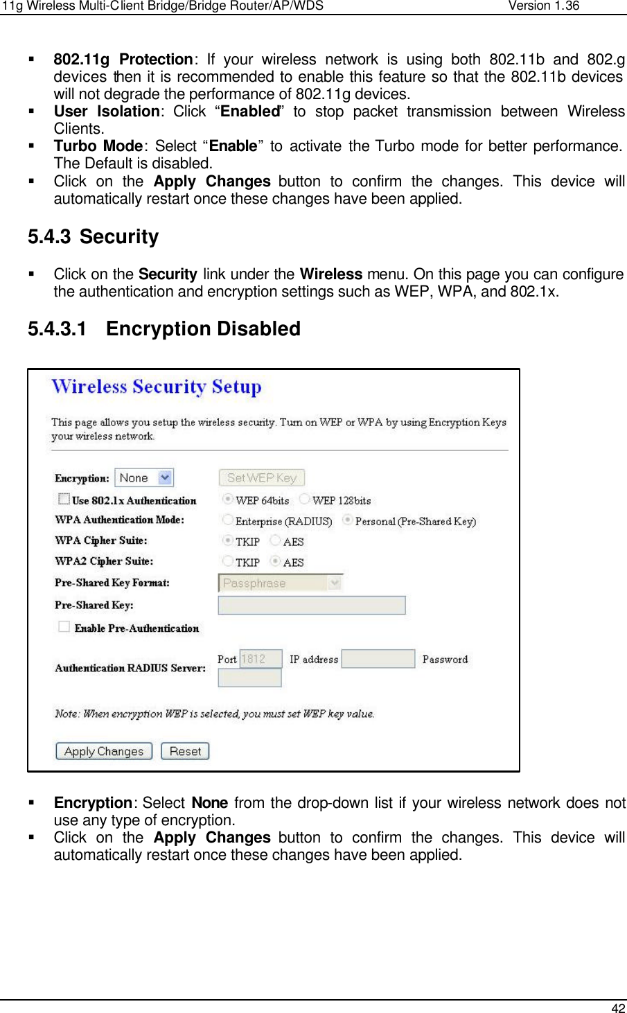 11g Wireless Multi-Client Bridge/Bridge Router/AP/WDS                                                   Version 1.36    42  § 802.11g Protection: If your wireless network is using both 802.11b and 802.g devices then it is recommended to enable this feature so that the 802.11b devices will not degrade the performance of 802.11g devices.  § User Isolation: Click “Enabled” to stop packet transmission between Wireless Clients. § Turbo Mode: Select  “Enable” to activate the Turbo mode for better performance. The Default is disabled. § Click on the Apply Changes button to confirm the changes. This device will automatically restart once these changes have been applied.   5.4.3 Security  § Click on the Security link under the Wireless menu. On this page you can configure the authentication and encryption settings such as WEP, WPA, and 802.1x.   5.4.3.1 Encryption Disabled                          § Encryption: Select None from the drop-down list if your wireless network does not use any type of encryption.  § Click on the Apply Changes button to confirm the changes. This device will automatically restart once these changes have been applied.         