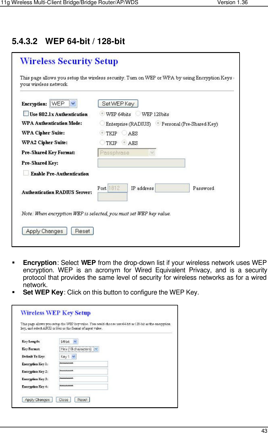 11g Wireless Multi-Client Bridge/Bridge Router/AP/WDS                                                   Version 1.36    43    5.4.3.2 WEP 64-bit / 128-bit                          § Encryption: Select WEP from the drop-down list if your wireless network uses WEP encryption. WEP is an acronym for Wired Equivalent Privacy, and is a security protocol that provides the same level of security for wireless networks as for a wired network.  § Set WEP Key: Click on this button to configure the WEP Key.                   