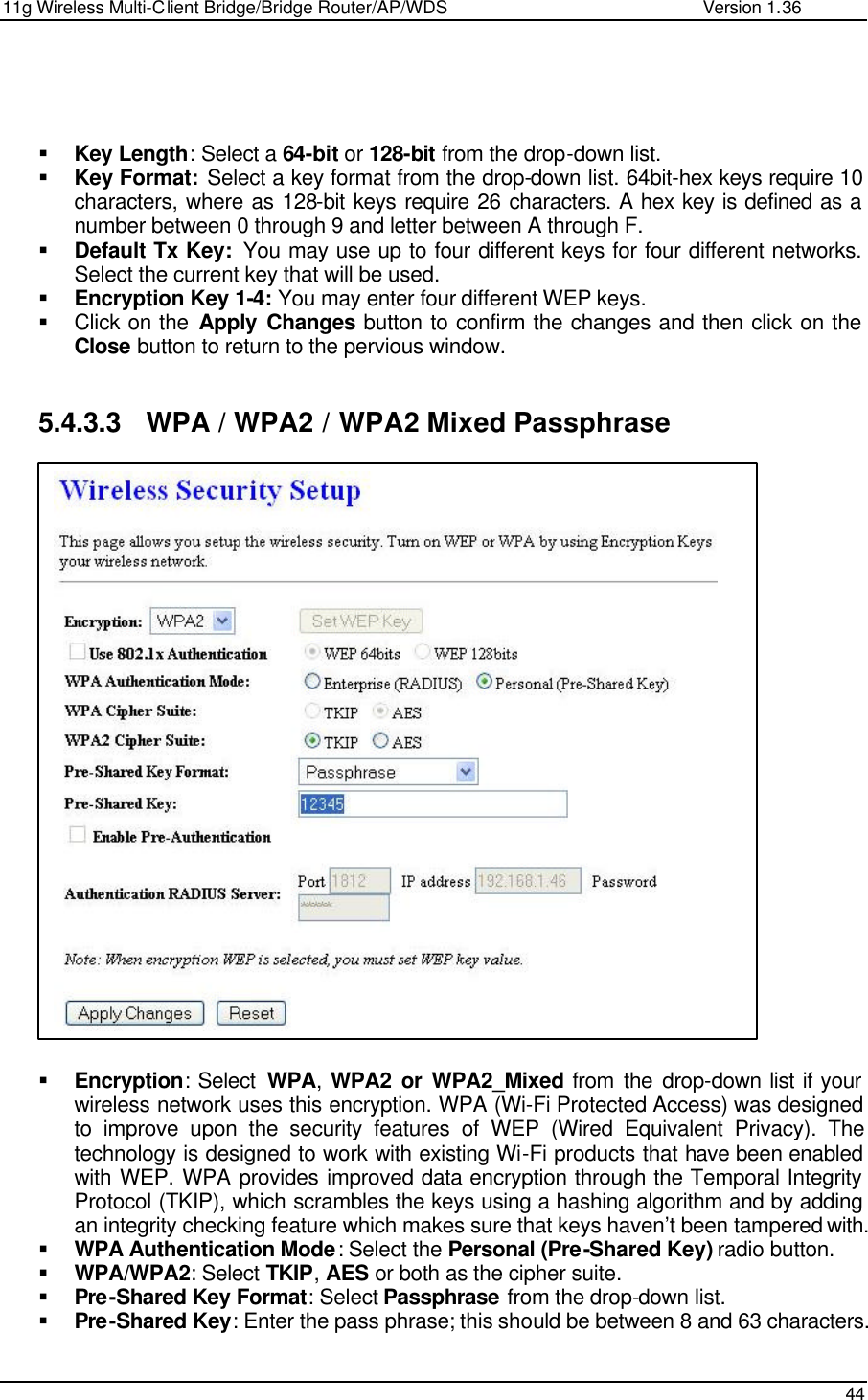 11g Wireless Multi-Client Bridge/Bridge Router/AP/WDS                                                   Version 1.36    44     § Key Length: Select a 64-bit or 128-bit from the drop-down list.  § Key Format: Select a key format from the drop-down list. 64bit-hex keys require 10 characters, where as 128-bit keys require 26 characters. A hex key is defined as a number between 0 through 9 and letter between A through F. § Default Tx Key:  You may use up to four different keys for four different networks. Select the current key that will be used.  § Encryption Key 1-4: You may enter four different WEP keys.  § Click on the Apply Changes button to confirm the changes and then click on the Close button to return to the pervious window.    5.4.3.3 WPA / WPA2 / WPA2 Mixed Passphrase                          § Encryption: Select  WPA,  WPA2 or WPA2_Mixed from the drop-down list if your wireless network uses this encryption. WPA (Wi-Fi Protected Access) was designed to improve upon the security features of WEP (Wired Equivalent Privacy). The technology is designed to work with existing Wi-Fi products that have been enabled with WEP. WPA provides improved data encryption through the Temporal Integrity Protocol (TKIP), which scrambles the keys using a hashing algorithm and by adding an integrity checking feature which makes sure that keys haven’t been tampered with.  § WPA Authentication Mode: Select the Personal (Pre-Shared Key) radio button.  § WPA/WPA2: Select TKIP, AES or both as the cipher suite.  § Pre-Shared Key Format: Select Passphrase from the drop-down list.  § Pre-Shared Key: Enter the pass phrase; this should be between 8 and 63 characters.   