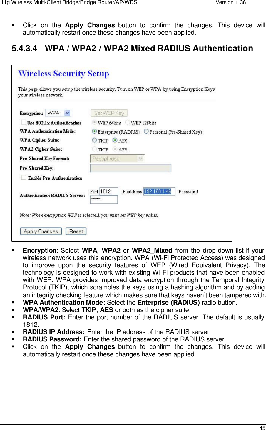 11g Wireless Multi-Client Bridge/Bridge Router/AP/WDS                                                   Version 1.36    45  § Click on the Apply Changes button to confirm the changes. This device will automatically restart once these changes have been applied.   5.4.3.4 WPA / WPA2 / WPA2 Mixed RADIUS Authentication                           § Encryption: Select WPA,  WPA2 or  WPA2_Mixed from the drop-down list if your wireless network uses this encryption. WPA (Wi-Fi Protected Access) was designed to improve upon the security features of WEP (Wired Equivalent Privacy). The technology is designed to work with existing Wi-Fi products that have been enabled with WEP. WPA provides improved data encryption through the Temporal Integrity Protocol (TKIP), which scrambles the keys using a hashing algorithm and by adding an integrity checking feature which makes sure that keys haven’t been tampered with.  § WPA Authentication Mode: Select the Enterprise (RADIUS) radio button.  § WPA/WPA2: Select TKIP, AES or both as the cipher suite.  § RADIUS Port: Enter the port number of the RADIUS server. The default is usually 1812. § RADIUS IP Address: Enter the IP address of the RADIUS server.  § RADIUS Password: Enter the shared password of the RADIUS server.  § Click on the Apply Changes button to confirm the changes. This device will automatically restart once these changes have been applied.      