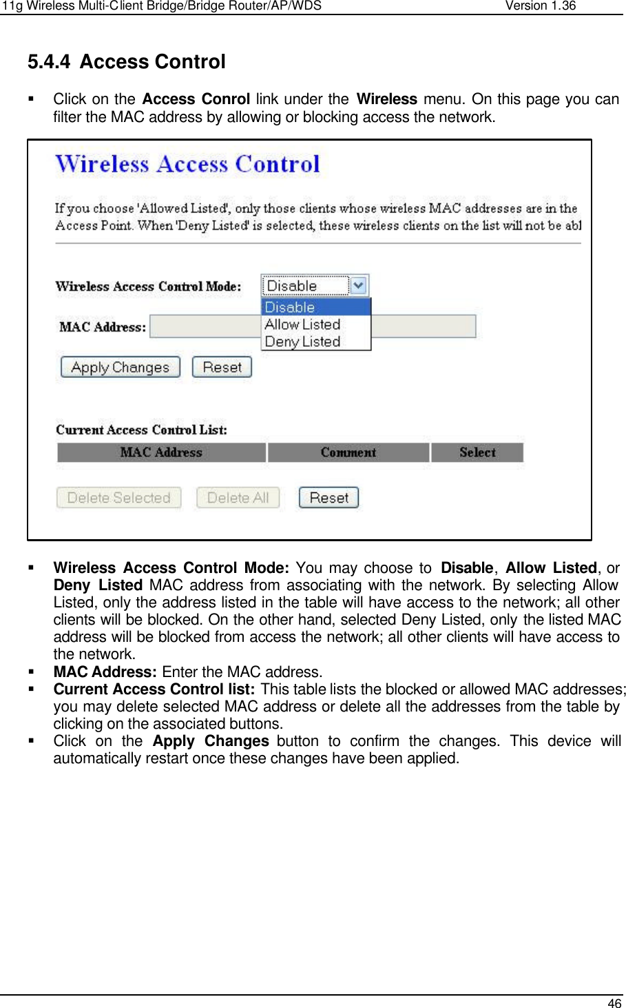 11g Wireless Multi-Client Bridge/Bridge Router/AP/WDS                                                   Version 1.36    46  5.4.4 Access Control  § Click on the Access Conrol link under the Wireless menu. On this page you can filter the MAC address by allowing or blocking access the network.                           § Wireless Access Control Mode: You may choose to  Disable,  Allow Listed, or Deny Listed MAC address from associating with the network. By selecting Allow Listed, only the address listed in the table will have access to the network; all other clients will be blocked. On the other hand, selected Deny Listed, only the listed MAC address will be blocked from access the network; all other clients will have access to the network.  § MAC Address: Enter the MAC address.  § Current Access Control list: This table lists the blocked or allowed MAC addresses; you may delete selected MAC address or delete all the addresses from the table by clicking on the associated buttons.  § Click on the Apply Changes button to confirm the changes. This device will automatically restart once these changes have been applied.               