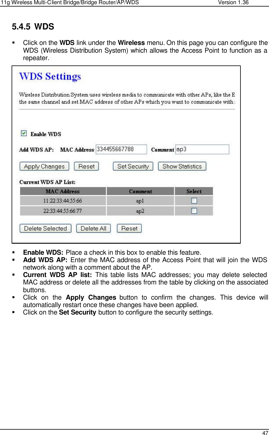 11g Wireless Multi-Client Bridge/Bridge Router/AP/WDS                                                   Version 1.36    47  5.4.5 WDS § Click on the WDS link under the Wireless menu. On this page you can configure the WDS (Wireless Distribution System) which allows the Access Point to function as a repeater.                           § Enable WDS: Place a check in this box to enable this feature.  § Add WDS AP: Enter the MAC address of the Access Point that will join the WDS network along with a comment about the AP.  § Current WDS AP list: This table lists MAC addresses; you may delete selected MAC address or delete all the addresses from the table by clicking on the associated buttons.  § Click on the Apply Changes button to confirm the changes. This device will automatically restart once these changes have been applied.  § Click on the Set Security button to configure the security settings.                 