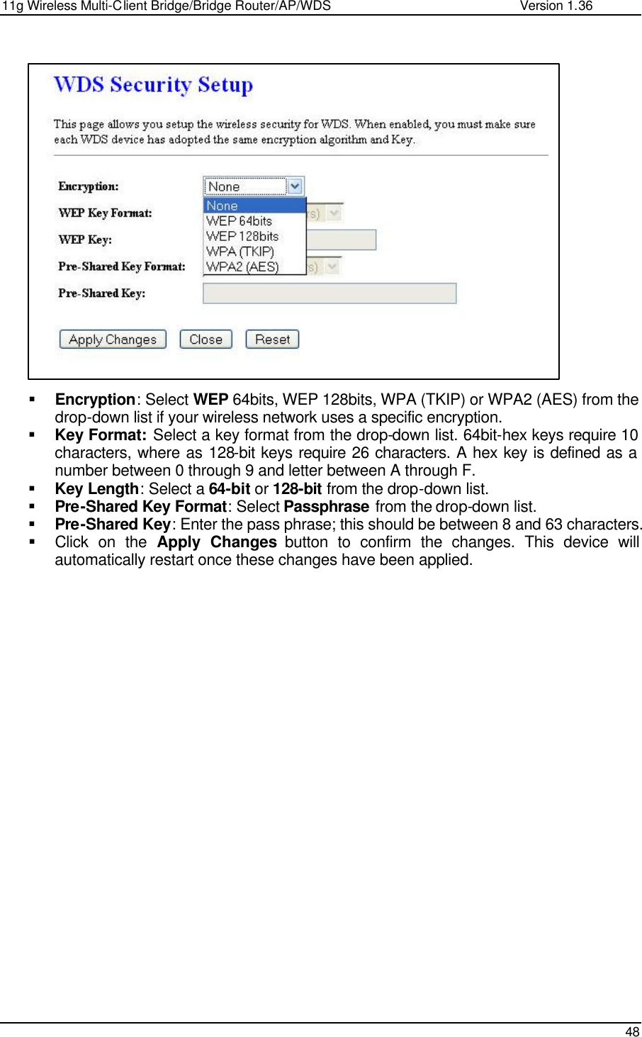 11g Wireless Multi-Client Bridge/Bridge Router/AP/WDS                                                   Version 1.36    48                      § Encryption: Select WEP 64bits, WEP 128bits, WPA (TKIP) or WPA2 (AES) from the drop-down list if your wireless network uses a specific encryption.  § Key Format: Select a key format from the drop-down list. 64bit-hex keys require 10 characters, where as 128-bit keys require 26 characters. A hex key is defined as a number between 0 through 9 and letter between A through F. § Key Length: Select a 64-bit or 128-bit from the drop-down list.  § Pre-Shared Key Format: Select Passphrase from the drop-down list.  § Pre-Shared Key: Enter the pass phrase; this should be between 8 and 63 characters.  § Click on the Apply Changes button to confirm the changes. This device will automatically restart once these changes have been applied.      