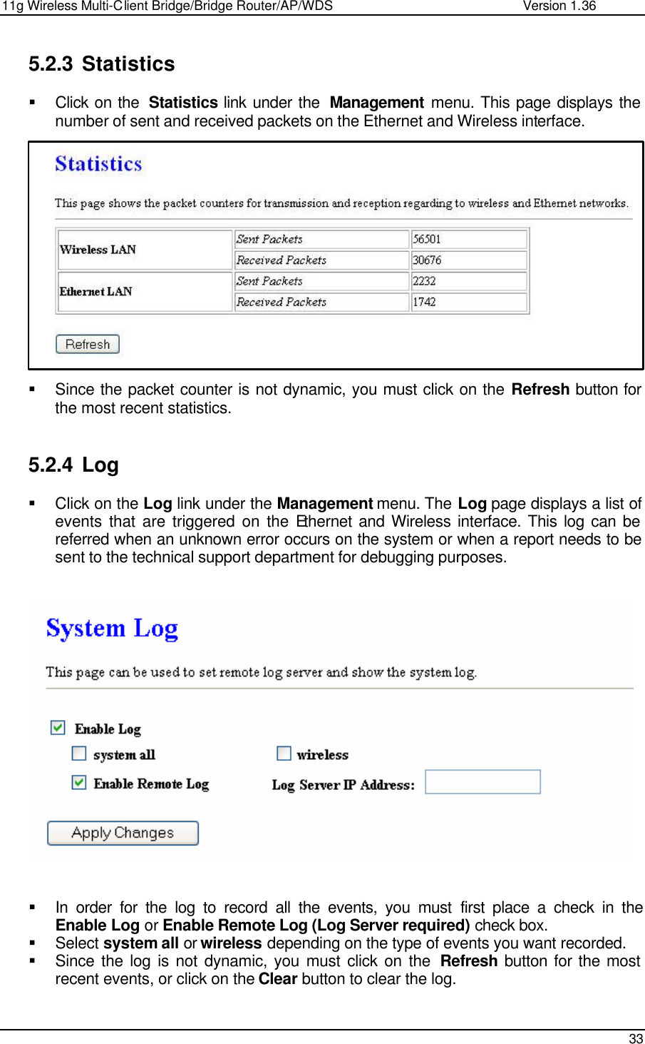 11g Wireless Multi-Client Bridge/Bridge Router/AP/WDS                                                   Version 1.36    33  5.2.3 Statistics § Click on the  Statistics link under the  Management menu. This page displays the number of sent and received packets on the Ethernet and Wireless interface.                § Since the packet counter is not dynamic, you must click on the Refresh button for the most recent statistics.    5.2.4 Log § Click on the Log link under the Management menu. The Log page displays a list of events that are triggered on the Ethernet and Wireless interface. This log can be referred when an unknown error occurs on the system or when a report needs to be sent to the technical support department for debugging purposes.       § In order for the log to record all the events, you must first place a check in the Enable Log or Enable Remote Log (Log Server required) check box. § Select system all or wireless depending on the type of events you want recorded.  § Since the log is not dynamic, you must click on the  Refresh button for the most recent events, or click on the Clear button to clear the log.     