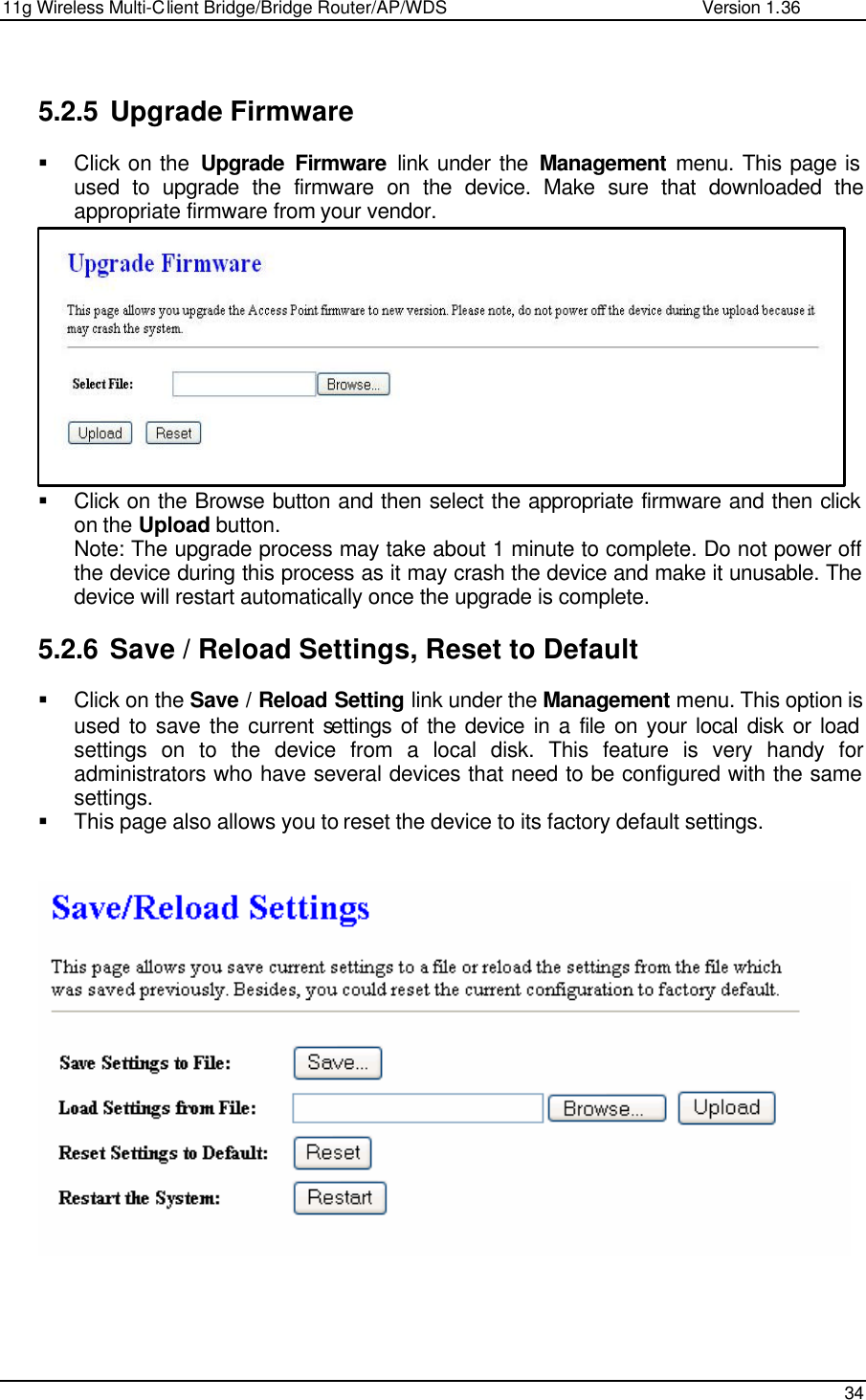 11g Wireless Multi-Client Bridge/Bridge Router/AP/WDS                                                   Version 1.36    34   5.2.5 Upgrade Firmware § Click on the  Upgrade Firmware link under the Management menu. This page is used to upgrade the firmware on the device. Make sure that downloaded the appropriate firmware from your vendor.             § Click on the Browse button and then select the appropriate firmware and then click on the Upload button.  Note: The upgrade process may take about 1 minute to complete. Do not power off the device during this process as it may crash the device and make it unusable. The device will restart automatically once the upgrade is complete.   5.2.6 Save / Reload Settings, Reset to Default § Click on the Save / Reload Setting link under the Management menu. This option is used to save the current settings of the device in a file on your local disk or load settings on to the device from a local disk. This feature is very handy for administrators who have several devices that need to be configured with the same settings.  § This page also allows you to reset the device to its factory default settings.          