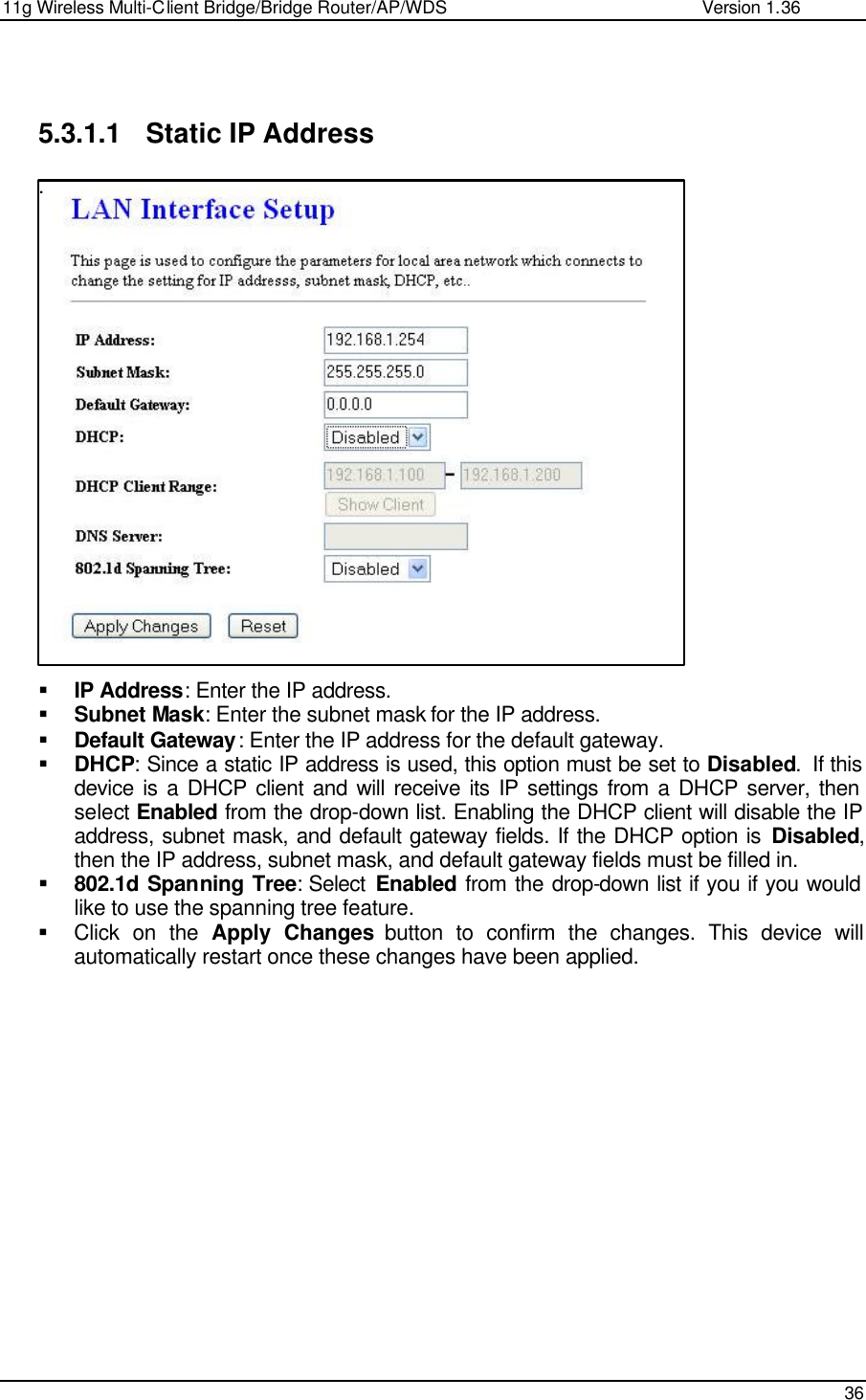 11g Wireless Multi-Client Bridge/Bridge Router/AP/WDS                                                   Version 1.36    36    5.3.1.1 Static IP Address .                     § IP Address: Enter the IP address. § Subnet Mask: Enter the subnet mask for the IP address. § Default Gateway: Enter the IP address for the default gateway. § DHCP: Since a static IP address is used, this option must be set to Disabled.  If this device is a DHCP client and will receive its IP settings from a DHCP server, then select Enabled from the drop-down list. Enabling the DHCP client will disable the IP address, subnet mask, and default gateway fields. If the DHCP option is Disabled, then the IP address, subnet mask, and default gateway fields must be filled in.   § 802.1d Spanning Tree: Select  Enabled from the drop-down list if you if you would like to use the spanning tree feature.  § Click on the Apply Changes button to confirm the changes. This device will automatically restart once these changes have been applied.                