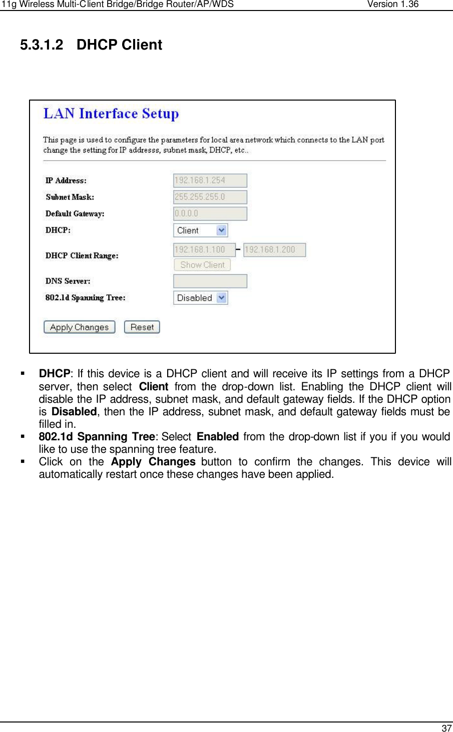 11g Wireless Multi-Client Bridge/Bridge Router/AP/WDS                                                   Version 1.36    37  5.3.1.2 DHCP Client                      § DHCP: If this device is a DHCP client and will receive its IP settings from a DHCP server, then select  Client from the drop-down list. Enabling the DHCP client will disable the IP address, subnet mask, and default gateway fields. If the DHCP option is Disabled, then the IP address, subnet mask, and default gateway fields must be filled in.   § 802.1d Spanning Tree: Select  Enabled from the drop-down list if you if you would like to use the spanning tree feature.  § Click on the  Apply Changes button to confirm the changes. This device will automatically restart once these changes have been applied.                