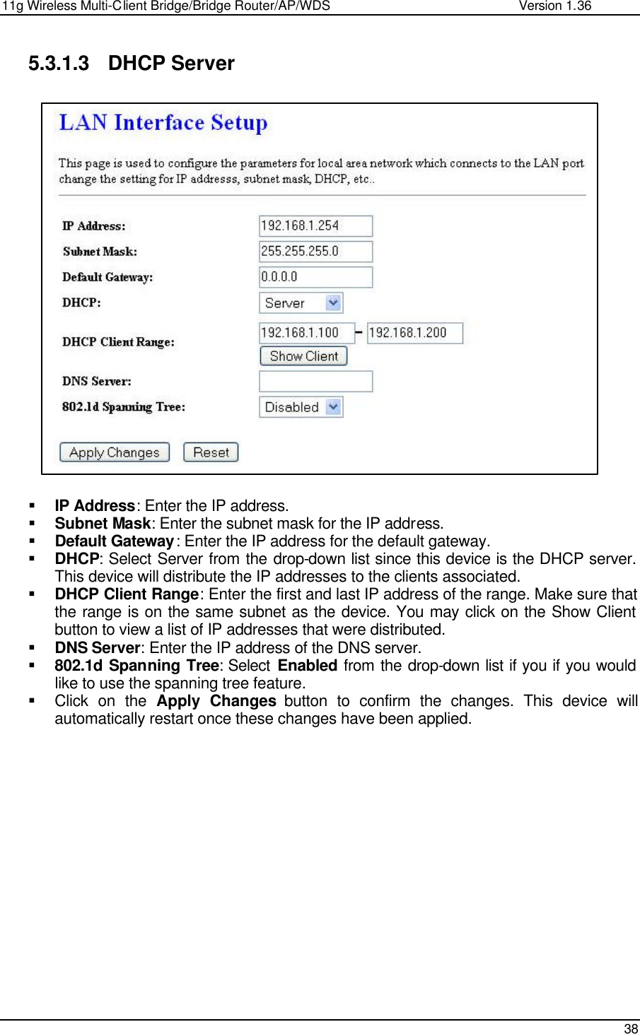 11g Wireless Multi-Client Bridge/Bridge Router/AP/WDS                                                   Version 1.36    38  5.3.1.3 DHCP Server                     § IP Address: Enter the IP address. § Subnet Mask: Enter the subnet mask for the IP address. § Default Gateway: Enter the IP address for the default gateway. § DHCP: Select Server from the drop-down list since this device is the DHCP server. This device will distribute the IP addresses to the clients associated.  § DHCP Client Range: Enter the first and last IP address of the range. Make sure that the range is on the same subnet as the device. You may click on the Show Client button to view a list of IP addresses that were distributed. § DNS Server: Enter the IP address of the DNS server.  § 802.1d Spanning Tree: Select  Enabled from the drop-down list if you if you would like to use the spanning tree feature.  § Click on the Apply Changes button to confirm the changes. This device will automatically restart once these changes have been applied.                