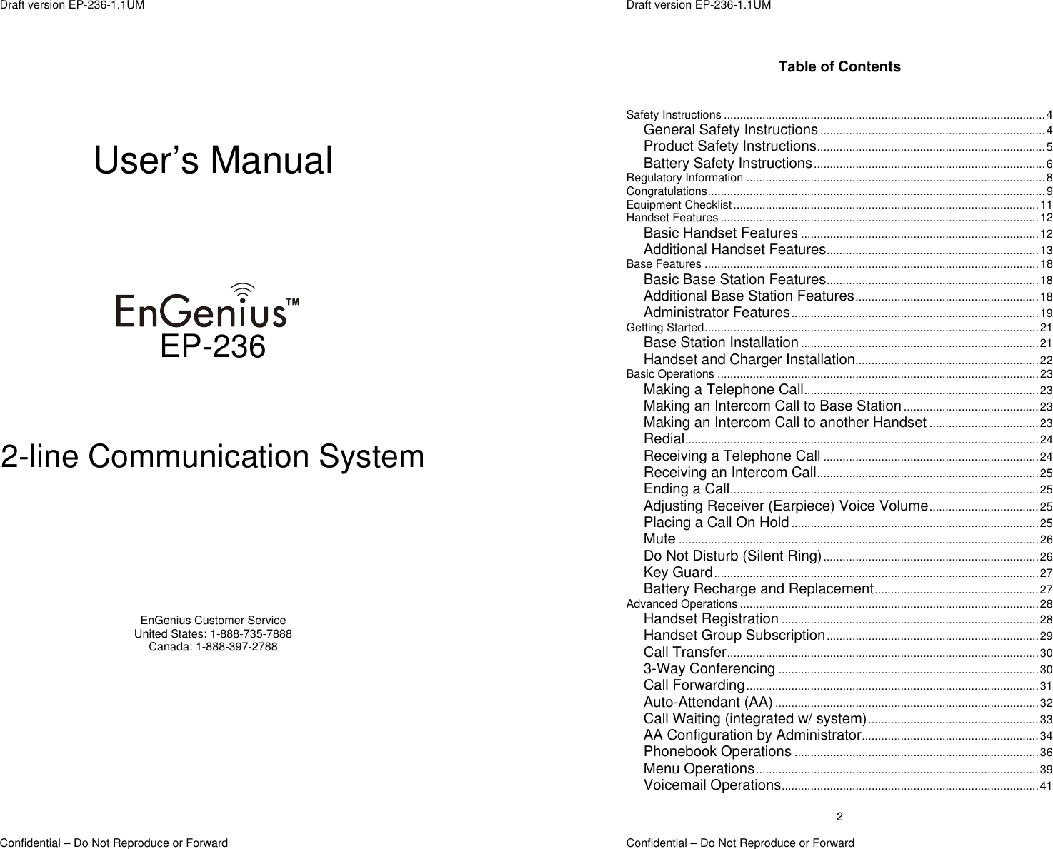  Draft version EP-236-1.1UM Confidential – Do Not Reproduce or Forward       User’s Manual       EP-236   2-line Communication System       EnGenius Customer Service United States: 1-888-735-7888 Canada: 1-888-397-2788  Draft version EP-236-1.1UM   Confidential – Do Not Reproduce or Forward 2Table of Contents   Safety Instructions ....................................................................................................4 General Safety Instructions ......................................................................4 Product Safety Instructions.......................................................................5 Battery Safety Instructions........................................................................6 Regulatory Information .............................................................................................8 Congratulations.........................................................................................................9 Equipment Checklist...............................................................................................11 Handset Features ...................................................................................................12 Basic Handset Features ..........................................................................12 Additional Handset Features..................................................................13 Base Features ........................................................................................................18 Basic Base Station Features..................................................................18 Additional Base Station Features.........................................................18 Administrator Features.............................................................................19 Getting Started........................................................................................................21 Base Station Installation ..........................................................................21 Handset and Charger Installation.........................................................22 Basic Operations ....................................................................................................23 Making a Telephone Call.........................................................................23 Making an Intercom Call to Base Station ..........................................23 Making an Intercom Call to another Handset ..................................23 Redial..............................................................................................................24 Receiving a Telephone Call ...................................................................24 Receiving an Intercom Call.....................................................................25 Ending a Call................................................................................................25 Adjusting Receiver (Earpiece) Voice Volume..................................25 Placing a Call On Hold.............................................................................25 Mute ................................................................................................................26 Do Not Disturb (Silent Ring)...................................................................26 Key Guard.....................................................................................................27 Battery Recharge and Replacement...................................................27 Advanced Operations .............................................................................................28 Handset Registration ................................................................................28 Handset Group Subscription..................................................................29 Call Transfer.................................................................................................30 3-Way Conferencing .................................................................................30 Call Forwarding...........................................................................................31 Auto-Attendant (AA) ..................................................................................32 Call Waiting (integrated w/ system).....................................................33 AA Configuration by Administrator.......................................................34 Phonebook Operations ............................................................................36 Menu Operations........................................................................................39 Voicemail Operations................................................................................41 
